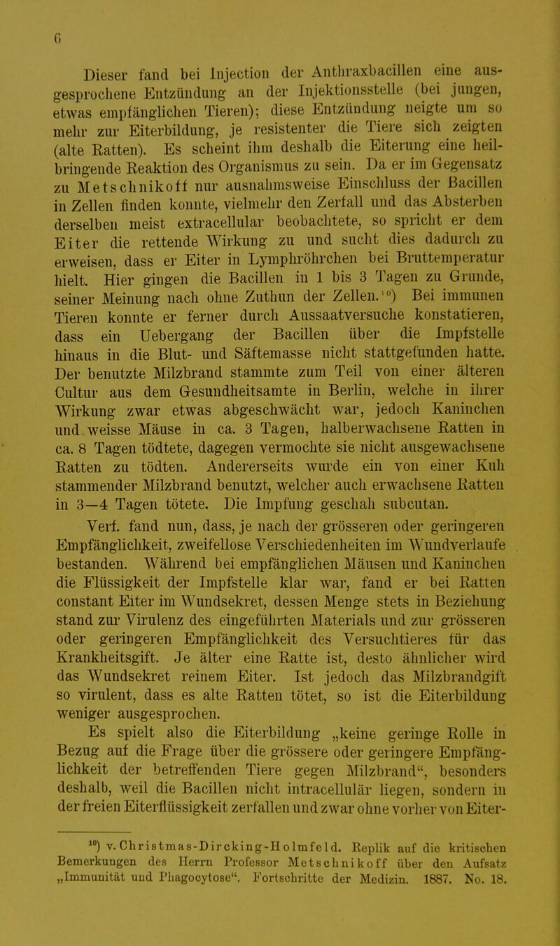 Dieser fand bei Injection der Anthraxbacillen eine aus- gesprochene Entzündung an der Injektionsstelle (bei jungen, etwas empfänglichen Tieren); diese Entzündung neigte um so mehr zur Eiterbildung, je resistenter die Tiere sich zeigten (alte Ratten). Es scheint ihm deshalb die Eiterung eine heil- bringende Reaktion des Organismus zu sein. Da er im Gegensatz zu Metschnikoff nur ausnahmsweise Einschluss der Bacillen in Zellen finden konnte, vielmehr den Zerfall und das Absterben derselben meist extracellular beobachtete, so spricht er dem Eiter die rettende Wirkung zu und sucht dies dadurch zu erweisen, dass er Eiter in Lymphröhrchen bei Bruttemperatur hielt. Hier gingen die Bacillen in 1 bis 3 Tagen zu Grunde, seiner Meinung nach ohne Zuthun der Zellen.10) Bei immunen Tieren konnte er ferner durch Aussaatversuche konstatieren, dass ein Uebergang der Bacillen über die Impfstelle hinaus in die Blut- und Säftemasse nicht stattgefunden hatte. Der benutzte Milzbrand stammte zum Teil von einer älteren Cultur aus dem Gesundheitsamte in Berlin, welche in ihrer Wirkung zwar etwas abgeschwächt war, jedoch Kaninchen und weisse Mäuse in ca. 3 Tagen, halberwachsene Ratten in ca. 8 Tagen tödtete, dagegen vermochte sie nicht ausgewachsene Ratten zu tödten. Andererseits wurde ein von einer Kuh stammender Milzbrand benutzt, welcher auch erwachsene Ratten in 3—4 Tagen tötete. Die Impfung geschah subcutan. Verf. fand nun, dass, je nach der grösseren oder geringeren Empfänglichkeit, zweifellose Verschiedenheiten im Wundverlaufe bestanden. Während bei empfänglichen Mäusen und Kaninchen die Flüssigkeit der Impfstelle klar war, fand er bei Ratten constant Eiter im Wundsekret, dessen Menge stets in Beziehung stand zur Virulenz des eingeführten Materials und zur grösseren oder geringeren Empfänglichkeit des Versuchtieres für das Krankheitsgift. Je älter eine Ratte ist, desto ähnlicher wird das Wundsekret reinem Eiter. Ist jedoch das Milzbrandgift so virulent, dass es alte Ratten tötet, so ist die Eiterbildung weniger ausgesprochen. Es spielt also die Eiterbildung „keine geringe Rolle in Bezug auf die Frage über die grössere oder geringere Empfäng- lichkeit der betreffenden Tiere gegen Milzbrand, besonders deshalb, weil die Bacillen nicht intracellulär liegen, sondern in der freien Eiterflüssigkeit zerfallen und zwar ohne vorher von Eiter- 10) v. Christmas-Dircking-Holmfeld. Replik auf die kritischen Bemerkungen des Herrn Professor Metschnikoff üher den Aufsatz „Immunität und Phagocytose. Fortschritte der Medizin. 1887. No. 18.