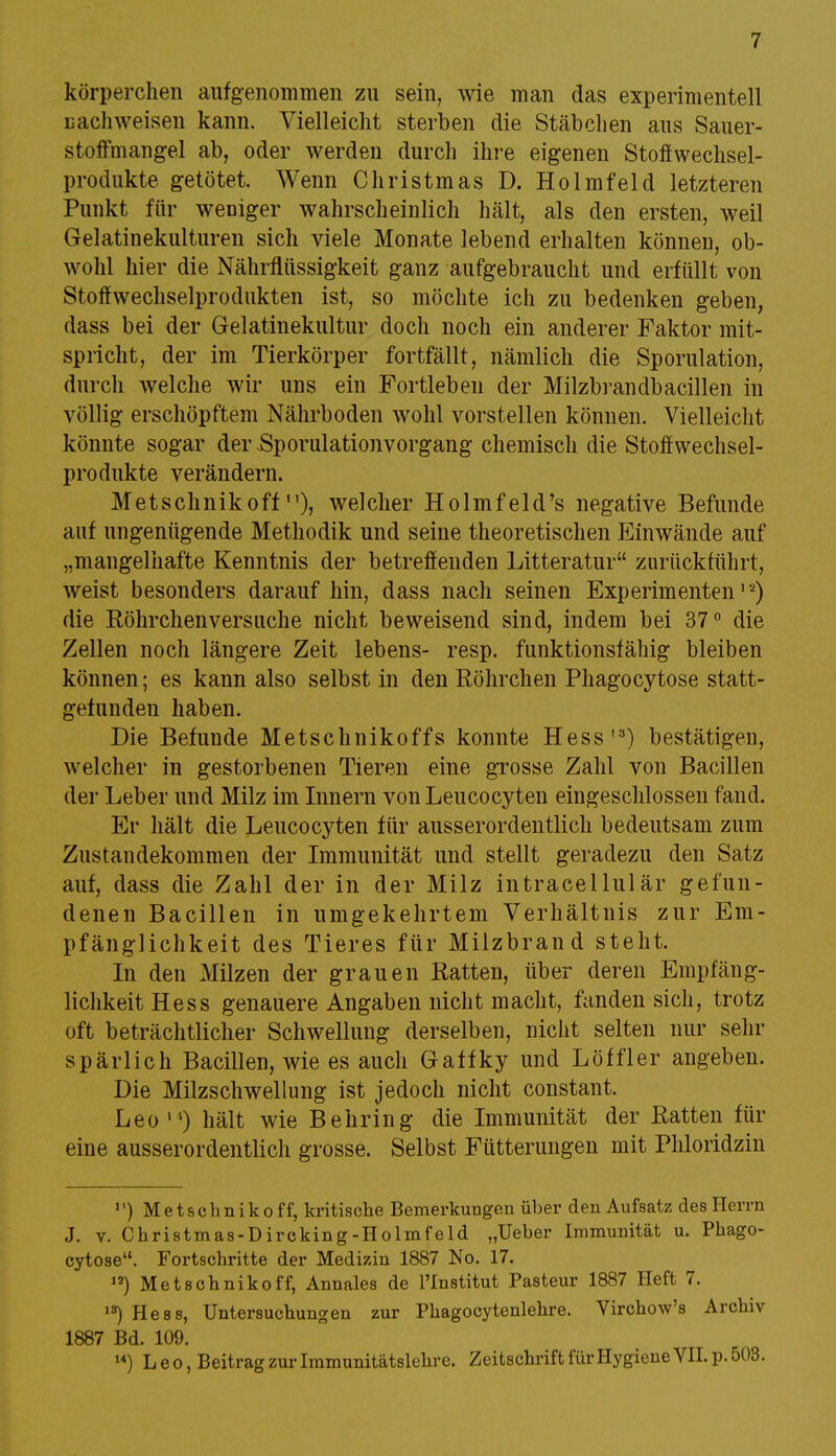 körperchen aufgenommen zu sein, wie man das experimentell Dachweisen kann. Vielleicht sterben die Stäbchen aus Sauer- stoffmangel ab, oder werden durch ihre eigenen Stoffwechsel- produkte getötet. Wenn Christmas D. Holmfeld letzteren Punkt für weniger wahrscheinlich hält, als den ersten, weil Gelatinekulturen sich viele Monate lebend erhalten können, ob- wohl hier die Nährflüssigkeit ganz aufgebraucht und erfüllt von Stoffwechselprodukten ist, so möchte ich zu bedenken geben, dass bei der Gelatinekultur doch noch ein anderer Faktor mit- spricht, der im Tierkörper fortfällt, nämlich die Sporulation, durch welche wir uns ein Fortleben der Milzbrandbacillen in völlig erschöpftem Nährboden wohl vorstellen können. Vielleicht könnte sogar der Sporulationvorgang chemisch die Stoffwechsel- produkte verändern. Metschnikoffn), welcher Holmfeld's negative Befunde auf ungenügende Methodik und seine theoretischen Einwände auf „mangelhafte Kenntnis der betreffenden Litteratur zurückführt, weist besonders darauf hin, dass nach seinen Experimenten1'2) die Röhrchen versuche nicht beweisend sind, indem bei 37° die Zellen noch längere Zeit lebens- resp. funktionsfähig bleiben können; es kann also selbst in den Röhrchen Phagocytose statt- gefunden haben. Die Befunde Metschnikoffs konnte Hess'3) bestätigen, welcher in gestorbenen Tieren eine grosse Zahl von Bacillen der Leber und Milz im Innern vonLeucocyten eingeschlossen fand. Er hält die Leucocyten für ausserordentlich bedeutsam zum Zustandekommen der Immunität und stellt geradezu den Satz auf, dass die Zahl der in der Milz intracellulär gefun- denen Bacillen in umgekehrtem Verhältnis zur Em- pfänglichkeit des Tieres für Milzbrand steht. In den Milzen der grauen Ratten, über deren Empfäng- lichkeit Hess genauere Angaben nicht macht, fanden sich, trotz oft beträchtlicher Schwellung derselben, nicht selten nur sehr spärlich Bacillen, wie es auch Gaffky und Löffler angeben. Die Milzschwellung ist jedoch nicht constant. Leo) hält wie Behring die Immunität der Ratten für eine ausserordentlich grosse. Selbst Fütterungen mit Phloridzin 1') Metschnikoff, kritische Bemerkungen über den Aufsatz des Herrn J. v. Christmas-Dircking-Holmfeld „Ueber Immunität u. Phago- cytose. Fortschritte der Medizin 1887 No. 17. 12) Metschnikoff, Annales de l'Institut Pasteur 1887 Heft 7. ,s) Hess, Untersuchungen zur Phagocytenlehre. Virchow's Archiv 1887 Bd. 109. 14) Leo, Beitrag zur Immunitätslehre. Zeitschrift für Hygiene VII. p. 503.