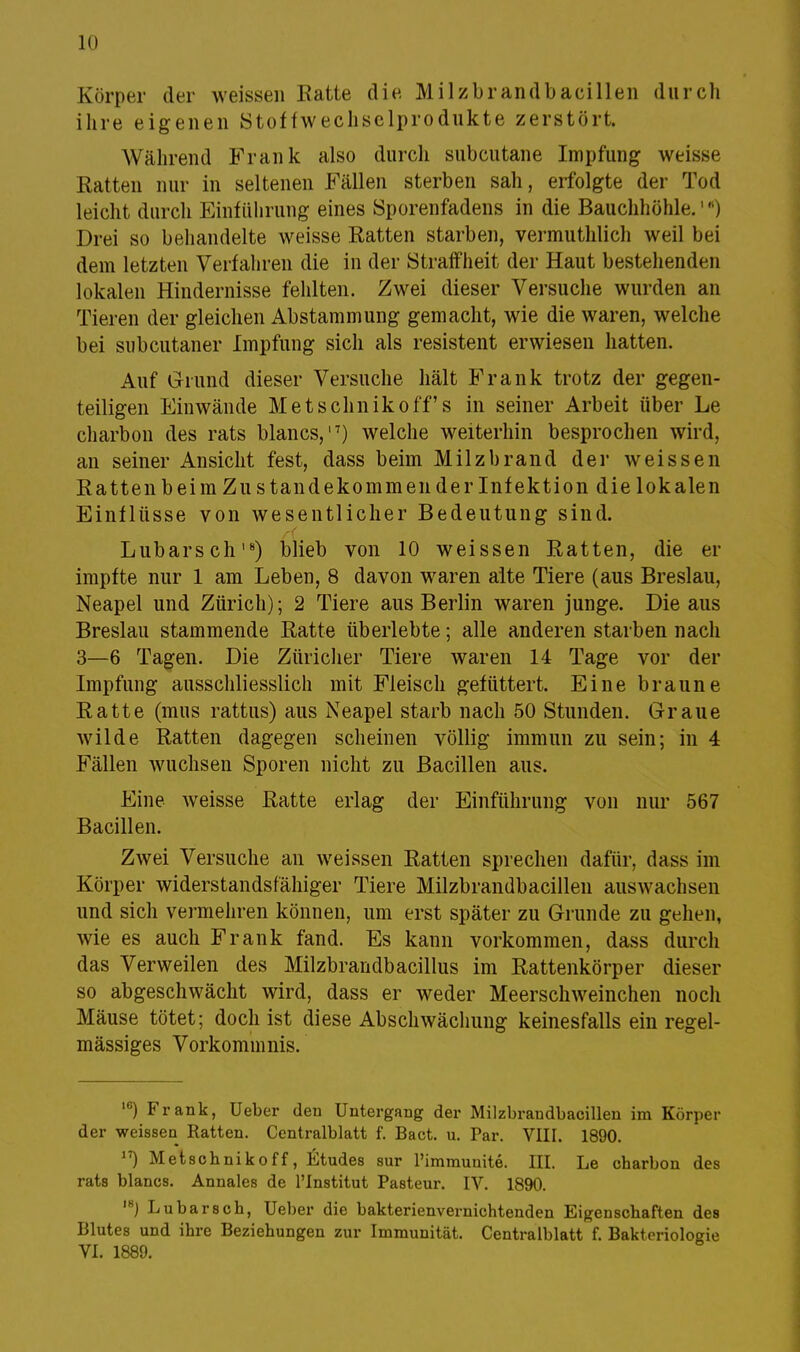 in Körper der weissen Eatte die. Milzbrandbacillen durch ihre eigenen Stoffwechselprodukte zerstört. Während Frank also durch subcutane Impfung weisse Ratten nur in seltenen Fällen sterben sah, erfolgte der Tod leicht durch Einführung eines Sporenfadens in die Bauchhöhle.1) ! >rei so behandelte weisse Ratten starben, vermuthlich weil bei dem letzten Verfahren die in der Straffheit der Haut bestehenden lokalen Hindernisse fehlten. Zwei dieser Versuche wurden an Tieren der gleichen Abstammung gemacht, wie die waren, welche bei subcutaner Impfung sich als resistent erwiesen hatten. Auf Grund dieser Versuche hält Frank trotz der gegen- teiligen Einwände Metschnikoff s in seiner Arbeit über Le charbon des rats blancs,'7) welche weiterhin besprochen wird, an seiner Ansicht fest, dass beim Milzbrand der weissen Ratten beim Zu standekommender Infektion die lokalen Einflüsse von wesentlicher Bedeutung sind. Lübarschls) blieb von 10 weissen Ratten, die er impfte nur 1 am Leben, 8 davon waren alte Tiere (aus Breslau, Neapel und Zürich); 2 Tiere aus Berlin waren junge. Die aus Breslau stammende Ratte überlebte; alle anderen starben nach 3—6 Tagen. Die Züricher Tiere waren 14 Tage vor der Impfung ausschliesslich mit Fleisch gefüttert. Eine braune Ratte (mus rattus) aus Neapel starb nach 50 Stunden. Graue wilde Ratten dagegen scheinen völlig immun zu sein; in 4 Fällen wuchsen Sporen nicht zu Bacillen aus. Eine weisse Ratte erlag der Einführung von nur 567 Bacillen. Zwei Versuche an weissen Ratten sprechen dafür, dass im Körper widerstandsfähiger Tiere Milzbrandbacillen auswachsen und sich vermehren können, um erst später zu Grunde zu gehen, wie es auch Frank fand. Es kann vorkommen, dass durch das Verweilen des Milzbrandbacillus im Rattenkörper dieser so abgeschwächt wird, dass er weder Meerschweinchen noch Mäuse tötet; doch ist diese Abschwächung keinesfalls ein regel- mässiges Vorkommnis. 16) Frank, Ueber den Untergang der Milzbrandbacillen im Körper der weissen Ratten. Centraiblatt f. Bact. u. Par. VIII. 1890. 17) Metschnikoff, Etudes sur l'immunite. III. Le charbon des rats blancs. Annales de l'Institut Pasteur. IV. 1890. ,8) Lubarsch, Ueber die bakterienvernichtenden Eigenschaften des Blutes und ihre Beziehungen zur Immunität. Centralblatt f. Bakteriologie