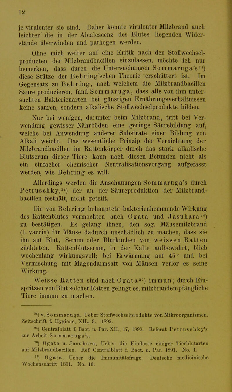 je virulenter sie sind. Daher könnte virulenter Milzbrand auch leichter die in der Alcalescenz des Blutes liegenden Wider- stände überwinden und pathogen werden. Ohne mich weiter auf eine Kritik nach den Stoffwechsel- producten der Milzbrandbacillen einzulassen, möchte ich nur bemerken, dass durch die Untersuchungen Sommaruga's-') diese Stütze der Behring'schen Theorie erschüttert ist. Im Gegensatz zu Behring, nach welchem die Milzbrandbacillen Säure producieren, fand Sommaruga, dass alle von ihm unter- suchten Bakterienarten bei günstigen Ernährungsverhältnissen keine sauren, sondern alkalische Stoffwechselprodukte bilden. Nur bei wenigen, darunter beim Milzbrand, tritt bei Ver- wendung gewisser Nährböden eine geringe Säurebildung auf, welche bei Anwendung anderer Substrate einer Bildung von Alkali weicht. Das wesentliche Prinzip der Vernichtung der Milzbrandbacillen im Rattenkörper durch das stark alkalische Blutserum dieser Tiere kann nach diesen Befunden nicht als ein einfacher chemischer Neutralisationsvorgang aufgefasst werden, wie Behring es will. Allerdings werden die Anschauungen Sommaruga's durch Petruschky,'5) der an der Säureproduktion der Milzbrand- bacillen festhält, nicht geteilt. Die von Behring behauptete bakterienhemmende Wirkung des Rattenblutes vermochten auch Ogata und Jasuhara-) zu bestätigen. Es gelang ihnen, den sog. Mäusemilzbrand (I. vaccin) für Mäuse dadurch unschädlich zu machen, dass sie ihn auf Blut, Serum oder Blutkuchen von weissen Ratten züchteten. Rattenblutserum, in der Kälte aufbewahrt, blieb wochenlang wirkungsvoll; bei Erwärmung auf 45° und bei Vermischung mit Magendarmsaft von Mäusen verlor es seine Wirkung. Weisse Ratten sind nach Ogata27) immun; durch Ein- spritzen vonBlut solcher Ratten gelingt es, milzbrandempfängliche Tiere immun zu machen. 24) v. Sommaruga, Ueber Stoffwechselprodukte von Mikroorganismen. Zeitschrift f. Hygiene, XII., 3. 1892. r°) Centraiblatt f. Bact. u. Par. XIL, 17, 1892. Referat Petruschky's zur Ai'beit Sommaruga's. 2B) Ogata u. Jasuhara, Ueber die Einflüsse einiger Tierblutarten auf Milzbrandbacillen. Ref. Centralblatt f. Bact. u. Par. 1891. No. 1. ST) Ogata, Ueber die Immunitätsfrage. Deutsche medicinische Wochenschrift 1891. No. 16.