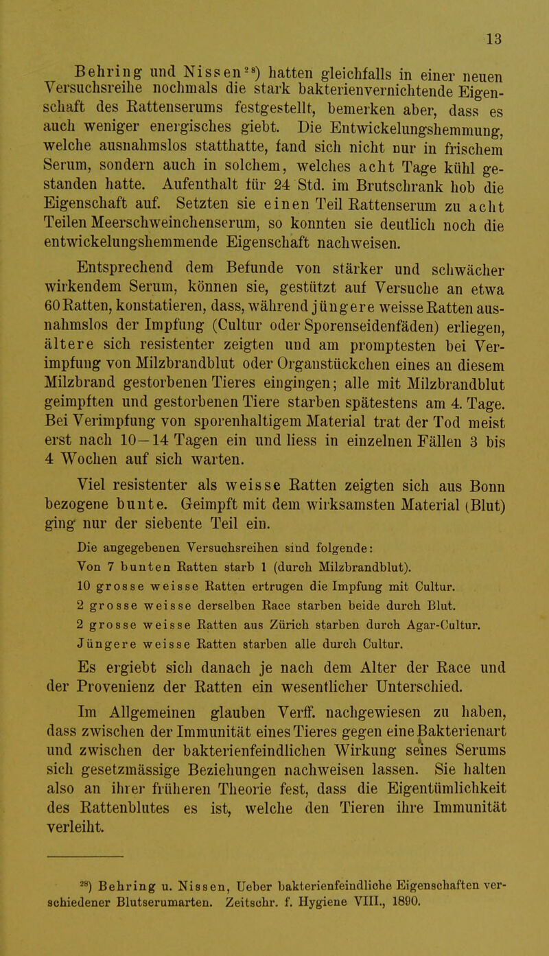 Behring und Nissen28) hatten gleichfalls in einer neuen Versuchsreihe nochmals die stark bakterienvernichtende Eigen- schaft des Rattenserums festgestellt, bemerken aber, dass es auch weniger energisches giebt. Die Entwicklungshemmung, welche ausnahmslos statthatte, fand sich nicht Dur in frischem Serum, sondern auch in solchem, welches acht Tage kühl ge- standen hatte. Aufenthalt für 24 Std. im Brutschrank hob die Eigenschaft auf. Setzten sie einen Teil Rattenserum zu acht Teilen Meerschweinchenscrum, so konnten sie deutlich noch die entwickelungshemmende Eigenschaft nachweisen. Entsprechend dem Befunde von stärker und schwächer wirkendem Serum, können sie, gestützt auf Versuche an etwa 60Ratten, konstatieren, dass, während jüngere weisse Ratten aus- nahmslos der Impfung (Cultur oder Sporenseidenfäden) erliegen, ältere sich resistenter zeigten und am promptesten bei Ver- impfung von Milzbrandblut oder Organstückchen eines an diesem Milzbrand gestorbenen Tieres eingingen; alle mit Milzbrandblut geimpften und gestorbenen Tiere starben spätestens am 4. Tage. Bei Verimpfung von sporenhaltigern Material trat der Tod meist erst nach 10—14 Tagen ein und Hess in einzelnen Fällen 3 bis 4 Wochen auf sich warten. Viel resistenter als weisse Ratten zeigten sich aus Bonn bezogene bunte. Geimpft mit dem wirksamsten Material (Blut) ging nur der siebente Teil ein. Die angegebenen Versuchsreihen sind folgende: Von 7 bunten Eatten starb 1 (durch Milzbrandblut). 10 grosse weisse Eatten ertrugen die Impfung mit Cultur. 2 grosse weisse derselben Eace starben beide durch Blut. 2 grosse weisse Eatten aus Zürich starben durch Agar-Cultur. Jüngere weisse Eatten starben alle durch Cultur. Es ergiebt sich danach je nach dem Alter der Race und der Provenienz der Ratten ein wesentlicher Unterschied. Im Allgemeinen glauben Verif. nachgewiesen zu haben, dass zwischen der Immunität eines Tieres gegen eine Bakterienart und zwischen der bakterienfeindlichen Wirkung seines Serums sich gesetzmässige Beziehungen nachweisen lassen. Sie halten also an ihrer früheren Theorie fest, dass die Eigentümlichkeit des Rattenblutes es ist, welche den Tieren ihre Immunität verleiht. 28) Behring u. Nissen, Ueber bakterienfeindliche Eigenschaften ver- schiedener Blutserumarten. Zeitschr. f. Hygiene VIII., 1890.