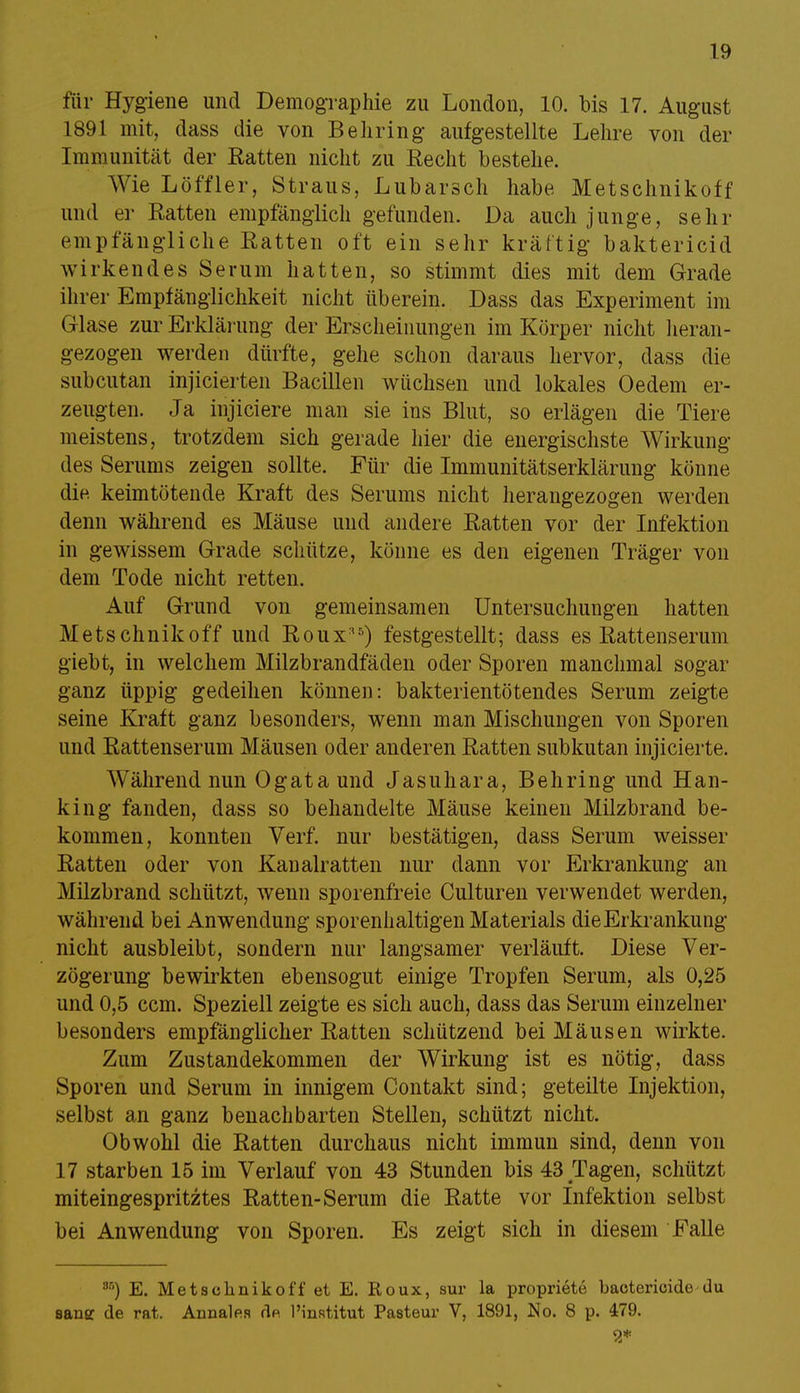 für Hygiene und Demographie zu London, 10. bis 17. August 1891 mit, dass die von Behring aufgestellte Lehre von der Immunität der Ratten nicht zu Recht bestehe. Wie Löffler, Straus, Lubarsch habe Metschnikoff und er Ratten empfänglich gefunden. Da auch junge, sehr empfängliche Ratten oft ein sehr kräftig baktericid wirkendes Serum hatten, so stimmt dies mit dem Grade ihrer Empfänglichkeit nicht überein. Dass das Experiment im Glase zur Erklärung der Erscheinungen im Körper nicht heran- gezogen werden dürfte, gehe schon daraus hervor, dass die subcutan injicierten Bacillen wüchsen und lokales Oedem er- zeugten. Ja injiciere man sie ins Blut, so erlägen die Tiere meistens, trotzdem sich gerade hier die energischste Wirkung des Serums zeigen sollte. Für die Immunitätserklärung könne die keimtötende Kraft des Serums nicht herangezogen werden denn während es Mäuse und andere Ratten vor der Infektion in gewissem Grade schütze, könne es den eigenen Träger von dem Tode nicht retten. Auf Grund von gemeinsamen Untersuchungen hatten Metschnikoff und Roux'5) festgestellt; dass es Rattenserum giebt, in welchem Milzbrandfäden oder Sporen manchmal sogar ganz üppig gedeihen können: bakterientötendes Serum zeigte seine Kraft ganz besonders, wenn man Mischungen von Sporen und Rattenserum Mäusen oder anderen Ratten subkutan injicierte. Während nun Ogataund Jasuhara, Behring und Han- king fanden, dass so behandelte Mäuse keinen Milzbrand be- kommen, konnten Verf. nur bestätigen, dass Serum weisser Ratten oder von Kanalratten nur dann vor Erkrankung an Milzbrand schützt, wenn sporenfreie Culturen verwendet werden, während bei Anwendung sporenhaltigen Materials dieErkrankung nicht ausbleibt, sondern nur langsamer verläuft. Diese Ver- zögerung bewirkten ebensogut einige Tropfen Serum, als 0,25 und 0,5 ccm. Speziell zeigte es sich auch, dass das Serum einzelner besonders empfänglicher Ratten schützend bei Mäusen wirkte. Zum Zustandekommen der Wirkung ist es nötig, dass Sporen und Serum in innigem Contakt sind; geteilte Injektion, selbst an ganz benachbarten Stellen, schützt nicht. Obwohl die Ratten durchaus nicht immun sind, denn von 17 starben 15 im Verlauf von 43 Stunden bis 43 Tagen, schützt miteingespritztes Ratten-Serum die Ratte vor Infektion selbst bei Anwendung von Sporen. Es zeigt sich in diesem Falle 8Ö) E. Metschnikoff et E. Roux, sur la propriete baetericide du sansc de rat. Annalea de l'institut Pasteur V, 1891, No. 8 p. 479. 9*