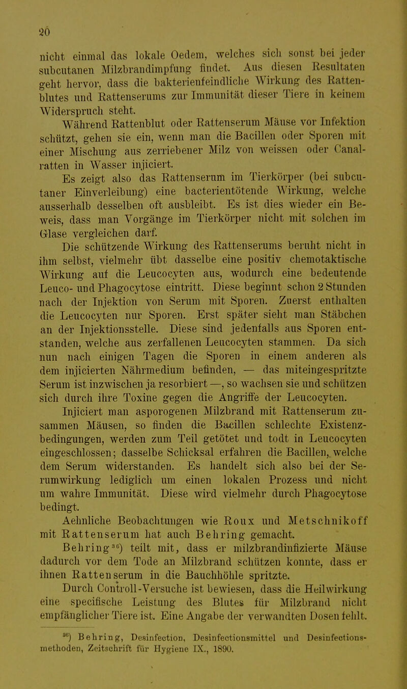 96 nicht einmal das lokale Oedem, welches sich sonst bei jeder subcutanen Milzbrandimpfung findet. Aus diesen Resultaten geht hervor, dass die bakterienfeindliche Wirkung des Ratten- blutes und Rattenserums zur Immunität dieser Tiere in keinem Widerspruch steht, Während Rattenblut oder Rattenserum Mäuse vor Infektion schützt, gehen sie ein, wenn man die Bacillen oder Sporen mit einer Mischung aus zerriebener Milz von weissen oder Oanal- ratten in Wasser injiciert. Es zeigt also das Rattenseram im Tierkörper (bei subcu- taner Einverleibung) eine bacterientötende Wirkung, welche ausserhalb desselben oft ausbleibt. Es ist dies wieder ein Be- weis, dass man Vorgänge im Tierkörper nicht mit solchen im G-lase vergleichen darf. Die schützende Wirkung des Rattenserums beruht nicht in ihm selbst, vielmehr übt dasselbe eine positiv chemotaktische Wirkung auf die Leucocyten aus, wodurch eine bedeutende Leuco- undPhagocytose eintritt. Diese beginnt schon 2 Stunden nach der Injektion von Serum mit Sporen. Zuerst enthalten die Leucocyten nur Sporen. Erst später sieht man Stäbchen an der Injektionsstelle. Diese sind jedenfalls aus Sporen ent- standen, welche aus zerfallenen Leucocyten stammen. Da sich nun nach einigen Tagen die Sporen in einem anderen als dem injicierten Nährmedium befinden, — das miteingespritzte Serum ist inzwischen ja resorbiert —, so wachsen sie und schützen sich durch ihre Toxine gegen die Angriffe der Leucocyten. Injiciert man asporogenen Milzbrand mit Rattenserum zu- sammen Mäusen, so finden die Bacillen schlechte Existenz- bedingungen, werden zum Teil getötet und todt in Leucocyten eingeschlossen; dasselbe Schicksal erfahren die Bacillen, welche dem Serum widerstanden. Es handelt sich also bei der Se- rumwirkung lediglich um einen lokalen Prozess und nicht um wahre Immunität. Diese wird vielmehr durch Phagocytose bedingt. Aehnliche Beobachtungen wie Roux und Metschnikoff mit Rattenserum hat auch Behring gemacht. Behring30) teilt mit, dass er milzbrandinfizierte Mäuse dadurch vor dem Tode an Milzbrand schützen konnte, dass er ihnen Ratten serum in die Bauchhöhle spritzte. Durch Controll-Versuche ist bewiesen, dass die Heilwirkung eine specifische Leistung des Blutes für Milzbrand nicht empfänglicher Tiere ist. Eine Angabe der verwandten Dosen fehlt . 8B) Behring, Desinfection, Desinfectionsmittel und Desinfections-