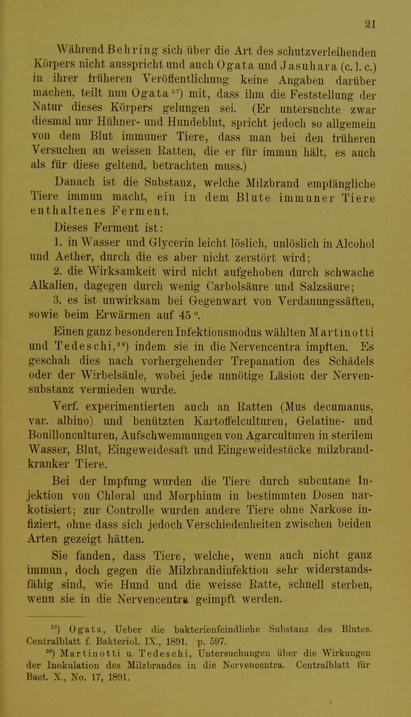 WährendBehring sich über die Art des schutzverleihenden Körpers nicht ausspricht und auch Ogata und Jasuhara (c. 1. c.) in ihrer früheren Veröffentlichung keine Angaben darüber machen, teilt nun Ogata37) mit, dass ihm die Feststellung der Natur dieses Körpers gelungen sei. (Er untersuchte zwar diesmal nur Hühner- und Hundeblut, spricht jedoch so allgemein von dem Blut immuner Tiere, dass man bei den früheren Versuchen an weissen Batten, die er für immun hält, es auch als für diese geltend, betrachten muss.) Danach ist die Substanz, welche Milzbrand empfängliche Tiere immun macht, ein in dem Blute immuner Tiere enthaltenes Ferment. Dieses Ferment ist: 1. in Wasser und Glycerin leicht löslich, unlöslich in Alcohol und Aether, durch die es aber nicht zerstört wird; 2. die Wirksamkeit wird nicht aufgehoben durch schwache Alkalien, dagegen durch wenig Carbolsäure und Salzsäure; 3. es ist unwirksam bei Gegenwart von Verdauungssäften, sowie beim Erwärmen auf 45 °. Einen ganz besonderen Infektionsmodus wählten Martinotti und Tedeschi,38) indem sie in die Nervencentra impften. Es geschah dies nach vorhergehender Trepanation des Schädels oder der Wirbelsäule, wobei jede unnötige Läsion der Nerven- substanz vermieden wurde. Verf. experimentierten auch an Batten (Mus decumanus, var. albino) und benützten Kartoffelculturen, Gelatine- und Bouillonculturen, Aufschwemmungen von Agarculturen in sterilem Wasser, Blut, Eingeweidesaft und Eingeweidestücke milzbrand- kranker Tiere. Bei der Impfung wurden die Tiere durch subcutane In- jektion von Chloral und Morphium in bestimmten Dosen nar- kotisiert; zur Controlle wurden andere Tiere ohne Narkose in- fiziert, ohne dass sich jedoch Verschiedenheiten zwischen beiden Arten gezeigt hätten. Sie fanden, dass Tiere, welche, wenn auch nicht ganz immun, doch gegen die Milzbrandinfektion sehr widerstands- fähig sind, wie Hund und die weisse Batte, schnell sterben, wenn sie in die Nervencentra geimpft werden. 3T) Ogata, Ueber die bakterienfeindliche Substanz des Blutes. Centraiblatt f. Bakteriol. IX., 1891. p. 597. ^ Martinotti u. Tedeschi, Untersuchungen über die Wirkungen der Inokulation des Milzbrandes in die Nervencentra. Centralblatt für Bact. X., No. 17, 1891.