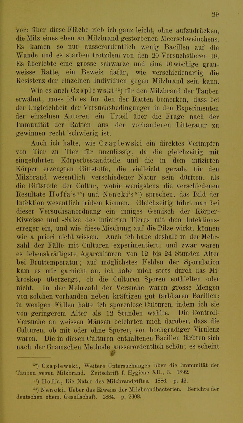 vor; über diese Fläche rieb ich ganz leicht, ohne aufzudrücken, die Milz eines eben an Milzbrand gestorbenen Meerschweinchens. Es kamen so nur ausserordentlich wenig Bacillen auf die Wunde und es starben trotzdem von den 20 Versuchstieren 18. Es überlebte eine grosse schwarze und eine 10 wöchige grau- weisse Ratte, ein Beweis dafür, wie verschiedenartig die Resistenz der einzelnen Individuen gegen Milzbrand sein kann. Wie es auch Czaplewski52) für den Milzbrand der Tauben erwähnt, muss ich es für den der Ratten bemerken, dass bei der Ungleichheit der Versuchsbedingungen in den Experimenten der einzelnen Autoren ein Urteil über die Frage nach der Immunität der Ratten aus der vorhandenen Litteratur zu gewinnen recht schwierig ist. Auch ich halte, wie Czaplewski ein direktes Verimpfen von Tier zu Tier für unzulässig, da die gleichzeitig mit eingeführten Körperbestandteile und die in dem infizirten Körper erzeugten Giftstoffe, die vielleicht gerade für den Milzbrand wesentlich verschiedener Natur sein dürften, als die Giftstoffe der Cultur, wofür wenigstens die verschiedenen Resultate Hoffa's53) und Nencki's5'1) sprechen, das Bild der Infektion wesentlich trüben können. Gleichzeitig führt man bei dieser Versuchsanordnimg ein inniges Gemisch der Körper- Eiweisse und -Salze des inficirten Tieres mit dem Infektions- erreger ein, und wie diese Mischung auf die Pilze wirkt, können wir a priori nicht wissen. Auch ich habe deshalb in der Mehr- zahl der Fälle mit Culturen experimentiert, und zwar waren es lebenskräftigste Agarculturen von 12 bis 24 Stunden Alter bei Bruttemperatur; auf möglichstes Fehlen der Sporulation kam es mir garnicht an, ich habe mich stets durch das Mi- kroskop überzeugt, ob die Culturen Sporen enthielten oder nicht. In der Mehrzahl der Versuche waren grosse Mengen von solchen vorhanden neben kräftigen gut färbbaren Bacillen; in wenigen Fällen hatte ich sporenlose Culturen, indem ich sie von geringerem Alter als 12 Stunden wählte. Die Controll- Versuche an weissen Mäusen belehrten mich darüber, dass die Culturen, ob mit oder ohne Sporen, von hochgradiger Virulenz waren. Die in diesen Culturen enthaltenen Bacillen färbten sich nach der Gramschen Methode ausserordentlich schön; es scheint ■ # 52) Czaplewski, Weitere Untersuchungen über die Immunität der Tauben gegen Milzbrand. Zeitschrift f. Hygiene XII., 3. 1892. ') Hoffa, Die Natur des Milzbrandgiftes. 1886. p. 49. ') Nencki, Ueber das Eiweiss der Milzbrandbacterien. Berichte der deutschen ehem. Gesellschaft. 1884. p. 2008.