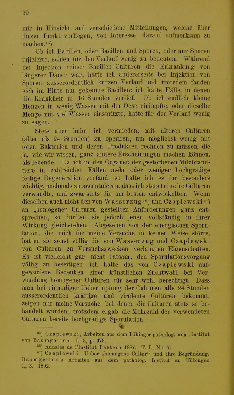 mir in Hinsicht auf verschiedene Mitteilungen, welche über diesen Punkt vorliegen, von luteresse, darauf aufmerksam zu machen.) Ob ich Bacillen, oder Bacillen und Sporen, oder nur Sporen injicierte, schien für den Verlauf wenig zu bedeuten. Während bei Injection reiner Bacillen-Culturen die Erkrankung von längerer Daner war, hatte ich andererseits bei Injektion von Sporen ausserordentlich kurzen Verlauf und trotzdem fanden sich im Blute nur gekeimte Bacillen; ich hatte Fälle, in denen die Krankheit in 16 Stunden verlief. Ob ich endlich kleine Mengen in wenig Wasser mit der Oese einimpfte, oder dieselbe Menge mit viel Wasser einspritzte, hatte für den Verlauf wenig zu sagen. Stets aber habe ich vermieden, mit älteren Culturen (älter als 24 Stunden) zu operiren, um möglichst wenig mit toten Bakterien und deren Produkten rechnen zu müssen, die ja, wie wir wissen, ganz andere Erscheinungen machen können, als lebende. Da ich in den Organen der gestorbenen Milzbrand- tiere in zahlreichen Fällen mehr oder weniger hochgradige fettige Degeneration vorfand, so halte ich es für besonders wichtig, nochmals zu accentuieren, dass ich stets frische Culturen verwandte, und zwar stets die am besten entwickelten. Wenn dieselben auch nicht den von Wasserzug5U) und Czaplewski57) an „homogene'' Culturen gestellten Anforderungen ganz ent- sprechen, so dürften sie jedoch jenen vollständig in ihrer Wirkung gleichstehen. Abgesehen von der energischen Sporu- lation, die mich für meine Versuche in keiner Weise störte, hatten sie sonst völlig die von Wasserzug und Czaplewski von Culturen zu Versuchszwecken verlangten Eigenschaften. Es ist vielleicht gar nicht ratsam, den Sporulationsvorgang völlig zu beseitigen; ich halte das von Czaplewski auf- geworfene Bedenken einer künstlichen Zuchtwahl bei Ver- wendung homogener Culturen für sehr wohl berechtigt. Dass man bei einmaliger Ueberimpfung der Culturen alle 24 Stunden ausserordentlich kräftige und virulente Culturen bekommt, zeigen mir meine Versuche, bei denen die Culturen stets so be- handelt wurden; trotzdem ergab die Mehrzahl der verwendeten Culturen bereits hochgradige Sporulation. % f'5) Czaplewski, Arbeiten aus dem Tübinger patholog. anat. Institut von Baumgarten. I., 3, p. 473. 6e) Annales de lTnstitut Pasteur 1887. T. I., No. 7. r'7) Czaplewski, Heber „homogene Cultur und ihre Begründung. Baumgarten's Arbeiten aus dem patholog. Institut zu Tübingen I., 8. 1892.