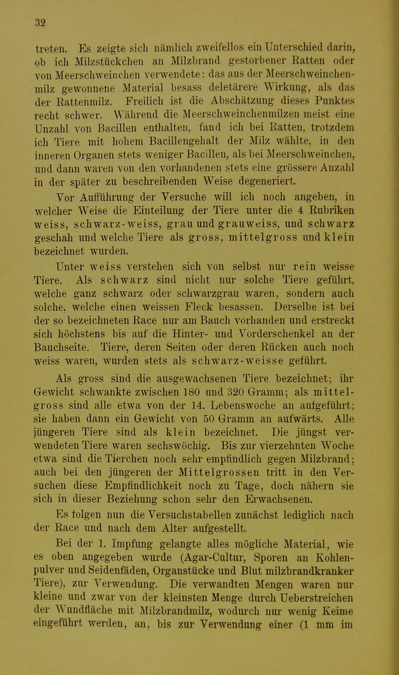 treten. Es zeigte sich nämlich zweifellos ein Unterschied darin, ob ich Milzstückchen an Milzbrand gestorbener Ratten oder von Meerschweinchen verwendete: das aus der Meerschweinchen - milz gewonnene Material besass deletärere Wirkung, als das der Rattenmilz. Freilich ist die Abschätzung dieses Punktes recht schwer. Während die Meerschweinchenmilzen meist eine Unzahl von Bacillen enthalten, fand ich bei Ratten, trotzdem ich Tiere mit hohem Bacillengehalt der Milz wählte, in den inneren Organen stets weniger Bacillen, als bei Meerschweinchen, und dann waren von den vorhandenen stets eine grössere Anzahl in der später zu beschreibenden Weise degeneriert. Vor Aufführung der Versuche will ich noch angeben, in welcher Weise die Einteilung der Tiere unter die 4 Rubriken weiss, schwarz-weiss, grau und grauweiss, und schwarz geschah und welche Tiere als gross, mittelgross und klein bezeichnet wurden. Unter weiss verstehen sich von selbst nur rein weisse Tiere. Als schwarz sind nicht nur solche Tiere geführt, welche ganz schwarz oder schwarzgrau waren, sondern auch solche, welche einen weissen Fleck besassen. Derselbe ist bei der so bezeichneten Race nur am Bauch vorhanden und erstreckt sich höchstens bis auf die Hinter- und Vorderschenkel an der Bauchseite. Tiere, deren Seiten oder deren Rücken auch noch weiss waren, wurden stets als schwarz-weisse geführt. Als gross sind die ausgewachsenen Tiere bezeichnet; ihr Gewicht schwankte zwischen 180 und 320 Gramm; als mittel- gross sind alle etwa von der 14. Lebenswoche an aufgeführt; sie haben dann ein Gewicht von 50 Gramm an aufwärts. Alle jüngeren Tiere sind als klein bezeichnet. Die jüngst ver- wendeten Tiere waren sechswöchig. Bis zur vierzehnten Woche etwa sind die Tierchen noch sehr empfindlich gegen Milzbrand; auch bei den jüngeren der Mittelgrossen tritt in den Ver- suchen diese Empfindlichkeit noch zu Tage, doch nähern sie sich in dieser Beziehung schon sehr den Erwachsenen. Es folgen nun die Versuchstabeilen zunächst lediglich nach der Race und nach dem Alter aufgestellt. Bei der 1. Impfung gelangte alles mögliche Material, wie es oben angegeben wurde (Agar-Cultur, Sporen an Kohlen- pulver und Seidenfäden, Organstücke und Blut milzbrandkranker Tiere), zur Verwendung. Die verwandten Mengen waren nur kleine und zwar von der kleinsten Menge durch Ueberstreichen der Wundfläche mit Milzbrandmilz, wodurch nur wenig Keime eingeführt werden, an, bis zur Verwendung einer (1 mm im