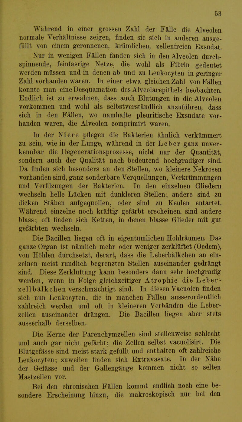 Während in einer grossen Zahl der Fälle die Alveolen normale Verhältnisse zeigen, finden sie sich in anderen ausge- füllt von einem geronnenen, krümlichen, zellenfreien Exsudat. Nur in wenigen Fällen fanden sich in den Alveolen durch- spinnende, feinfasrige Netze, die wohl als Fibrin gedeutet werden müssen und in denen ab und zu Leukocyten in geringer Zahl vorhanden waren. In einer etwa gleichen Zahl von Fällen konnte man eine Desquamation des Alveolarepithels beobachten. Endlich ist zu erwähnen, dass auch Blutungen in die Alveolen vorkommen und wohl als selbstverständlich anzuführen, dass sich in den Fällen, wo namhafte pleuritische Exsudate vor- handen waren, die Alveolen comprimirt waren. In der Niere pflegen die Bakterien ähnlich verkümmert zu sein, wie in der Lunge, während in der Leber ganz unver- kennbar die Degenerationsprozesse, nicht nur der Quantität, sondern auch der Qualität nach bedeutend hochgradiger sind. Da finden sich besonders an den Stellen, wo kleinere Nekrosen vorhanden sind, ganz sonderbare Verquellungen, Verkrümmungen und Verfilzungen der Bakterien. In den einzelnen Gliedern wechseln helle Lücken mit dunkleren Stellen; andere sind zu dicken Stäben aufgequollen, oder sind zu Keulen entartet. Während einzelne noch kräftig gefärbt erscheinen, sind andere blass; oft finden sich Ketten, in denen blasse Glieder mit gut gefärbten wechseln. Die Bacillen liegen oft in eigentümlichen Hohlräumen. Das ganze Organ ist nämlich mehr oder weniger zerklüftet (Oedem), von Höhlen durchsetzt, derart, dass die Leberbälkchen an ein- zelnen meist rundlich begrenzten Stellen auseinander gedrängt sind. Diese Zerklüftung kann besonders dann sehr hochgradig werden, wenn in Folge gleichzeitiger Atrophie die Leber- zellbälkchen verschmächtigt sind. In diesen Vacuolen finden sich nun Leukocyten, die in manchen Fällen ausserordentlich zahlreich werden und oft in kleineren Verbänden die Leber- zellen auseinander drängen. Die Bacillen liegen aber stets ausserhalb derselben. Die Kerne der Parenchymzeilen sind stellenweise schlecht und auch gar nicht gefärbt; die Zellen selbst vacuolisirt. Die Blutgefässe sind meist stark gefüllt und enthalten oft zahlreiche Leukocyten; zuweilen finden sich Extravasate. In der Nähe der Gefässe und der Gallengänge kommen nicht so selten Mastzellen vor. Bei den chronischen Fällen kommt endlich noch eine be- sondere Erscheinung hinzu, die makroskopisch nur bei den