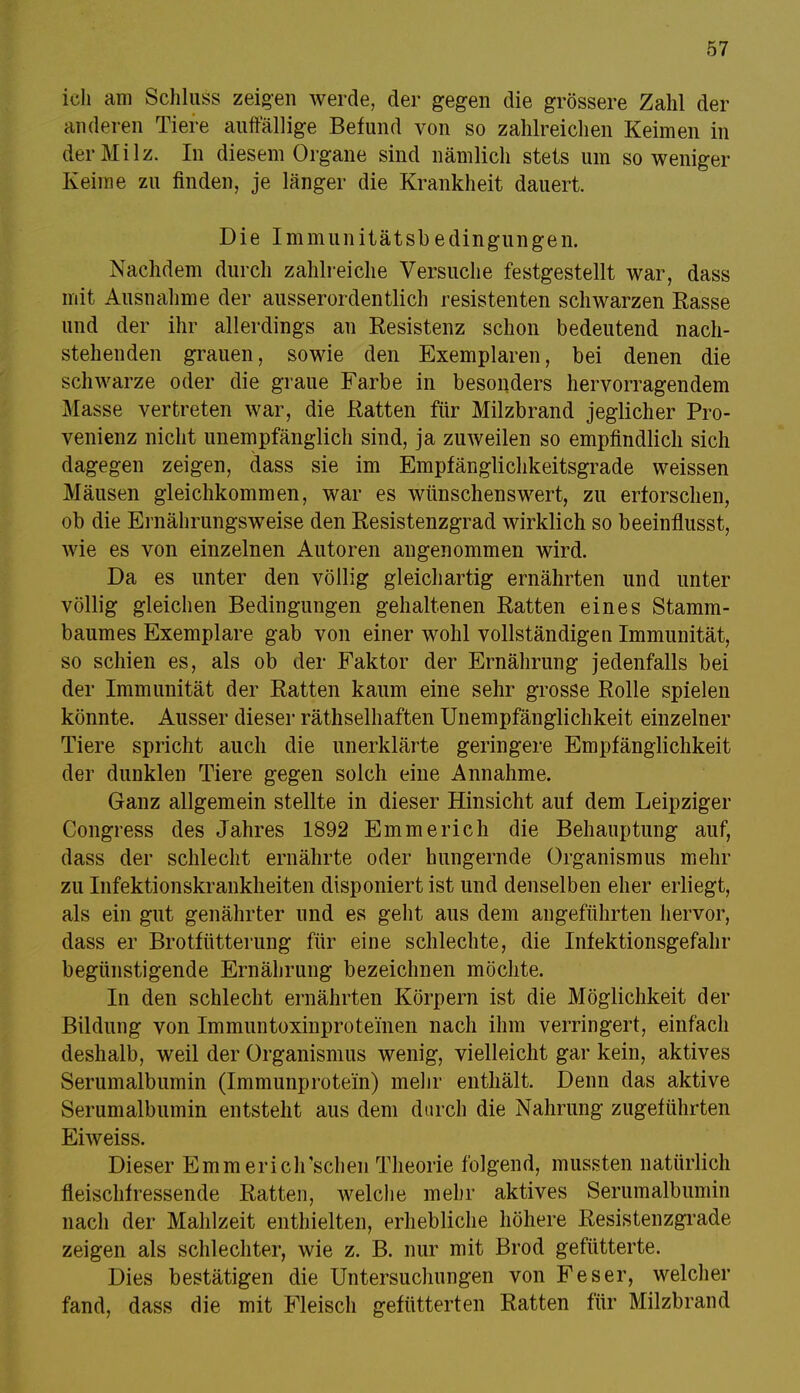 ich am Schluss zeigen werde, der gegen die grössere Zahl der anderen Tiere auffällige Befund von so zahlreichen Keimen in der Milz. In diesem Organe sind nämlich stets um so weniger Keime zu finden, je länger die Krankheit dauert. Die Immunitätsbedingungen. Nachdem durch zahlreiche Versuche festgestellt war, dass mit Ausnahme der ausserordentlich resistenten schwarzen Rasse und der ihr allerdings an Resistenz schon bedeutend nach- stehenden grauen, sowie den Exemplaren, bei denen die schwarze oder die graue Farbe in besonders hervorragendem Masse vertreten war, die Ratten für Milzbrand jeglicher Pro- venienz nicht unempfänglich sind, ja zuweilen so empfindlich sich dagegen zeigen, dass sie im Empfänglichkeitsgrade weissen Mäusen gleichkommen, war es wünschenswert, zu erforschen, ob die Ernährungsweise den Resistenzgrad wirklich so beeinflusst, wie es von einzelnen Autoren angenommen wird. Da es unter den völlig gleichartig ernährten und unter völlig gleichen Bedingungen gehaltenen Ratten eines Stamm- baumes Exemplare gab von einer wohl vollständigen Immunität, so schien es, als ob der Faktor der Ernährung jedenfalls bei der Immunität der Ratten kaum eine sehr grosse Rolle spielen könnte. Ausser dieser räthselhaften Unempfänglichkeit einzelner Tiere spricht auch die unerklärte geringere Empfänglichkeit der dunklen Tiere gegen solch eine Annahme. Ganz allgemein stellte in dieser Hinsicht auf dem Leipziger Congress des Jahres 1892 Emmerich die Behauptung auf, dass der schlecht ernährte oder hungernde Organismus mehr zu Infektionskrankheiten disponiert ist und denselben eher erliegt, als ein gut genährter und es geht aus dem angeführten hervor, dass er Brotfütterung für eine schlechte, die Infektionsgefahr begünstigende Ernährung bezeichnen möchte. In den schlecht ernährten Körpern ist die Möglichkeit der Bildung von Immuntoxinprotei'nen nach ihm verringert, einfach deshalb, weil der Organismus wenig, vielleicht gar kein, aktives Serumalbumin (Immunprotein) mehr enthält. Denn das aktive Serumalbumin entsteht aus dem durch die Nahrung zugeführten Eiweiss. Dieser Emmericlrschen Theorie folgend, mussten natürlich fleischfressende Ratten, welche mehr aktives Serumalbumin nach der Mahlzeit enthielten, erhebliche höhere Resistenzgrade zeigen als schlechter, wie z. B. nur mit Brod gefütterte. Dies bestätigen die Untersuchungen von Feser, welcher fand, dass die mit Fleisch gefütterten Ratten für Milzbrand