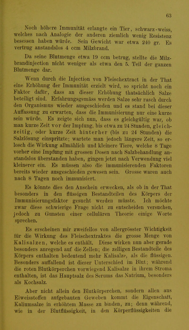 Noch höhere Immunität erlangte ein Tier, schwarz-weiss, welches nach Analogie der anderen ziemlich wenig Resistenz besessen haben würde. Sein Gewicht war etwa 240 gr. Es vertrug anstandslos 4 cem Milzbrand. Da seine Blutmenge etwa 19 cem betrug, stellte die Milz- brandinjection nicht weniger als etwa den 5. Teil der ganzen Blutmenge dar. Wenn durch die Injection von Fleischextract in der That eine Erhöhung der Immunität erzielt wird, so spricht noch ein Faktor dafür, dass an dieser Erhöhung thatsächlich Salze beteiligt sind. Erfahrungsgemäss werden Salze sehr rasch durch den Organismus wieder ausgeschieden und es stand bei dieser Auffassung zu erwarten, dass die Immunisierung nur eine kurze sein würde. Es zeigte sich nun, dass es gleichgültig war, ob man kurze Zeit vor der Impfung, bis etwa zu 24 Stunden, gleich- zeitig, oder kurze Zeit hinterher (bis zu 24 Stunden) die Salzlösung einspritzte; wartete man jedoch längere Zeit, so er- losch die Wirkung allmählich und kleinere Tiere, welche 8 Tage vorher eine Impfung mit grossen Dosen nach Salzbehandlung an- standslos überstanden haben, gingen jetzt nach Verwendung viel kleinerer ein. Es müssen also die immunisierenden Faktoren bereits wieder ausgeschieden gewesen sein. Grosse waren auch nach 8 Tagen noch immunisiert. Es könnte dies den Anschein erwecken, als ob in der That besonders in den flüssigen Bestandteilen des Körpers der Immunisierungsfaktor gesucht weiden müsste. Ich möchte zwar diese schwierige Frage nicht zu entscheiden versuchen, jedoch zu Gunsten einer cellulären Theorie einige Worte sprechen. Es erscheinen mir zweifellos von allergrösster Wichtigkeit für die Wirkung des Fleischextraktes die grosse Menge von Kalisalzen, welche es enthält. Diese wirken nun aber gerade besonders anregend auf die Zellen; die zelligen Bestandteile des Körpers enthalten bedeutend mehr Kalisalze, als die flüssigen. Besonders auffallend ist dieser Unterschied im Blut; während die roten Blutkörperchen vorwiegend Kalisalze in ihrem Stroma enthalten, ist das Hauptsalz des Serums das Natrium, besonders als Kochsalz. Aber nicht allein den Blutkörperchen, sondern allen aus Eiweisstoffen aufgebauten Geweben kommt die Eigenschaft, Kaliumsalze in erhöhtem Masse zu binden, zu; denn während, wie in der Blutflüssigkeit, in den Körperflüssigkeiten die