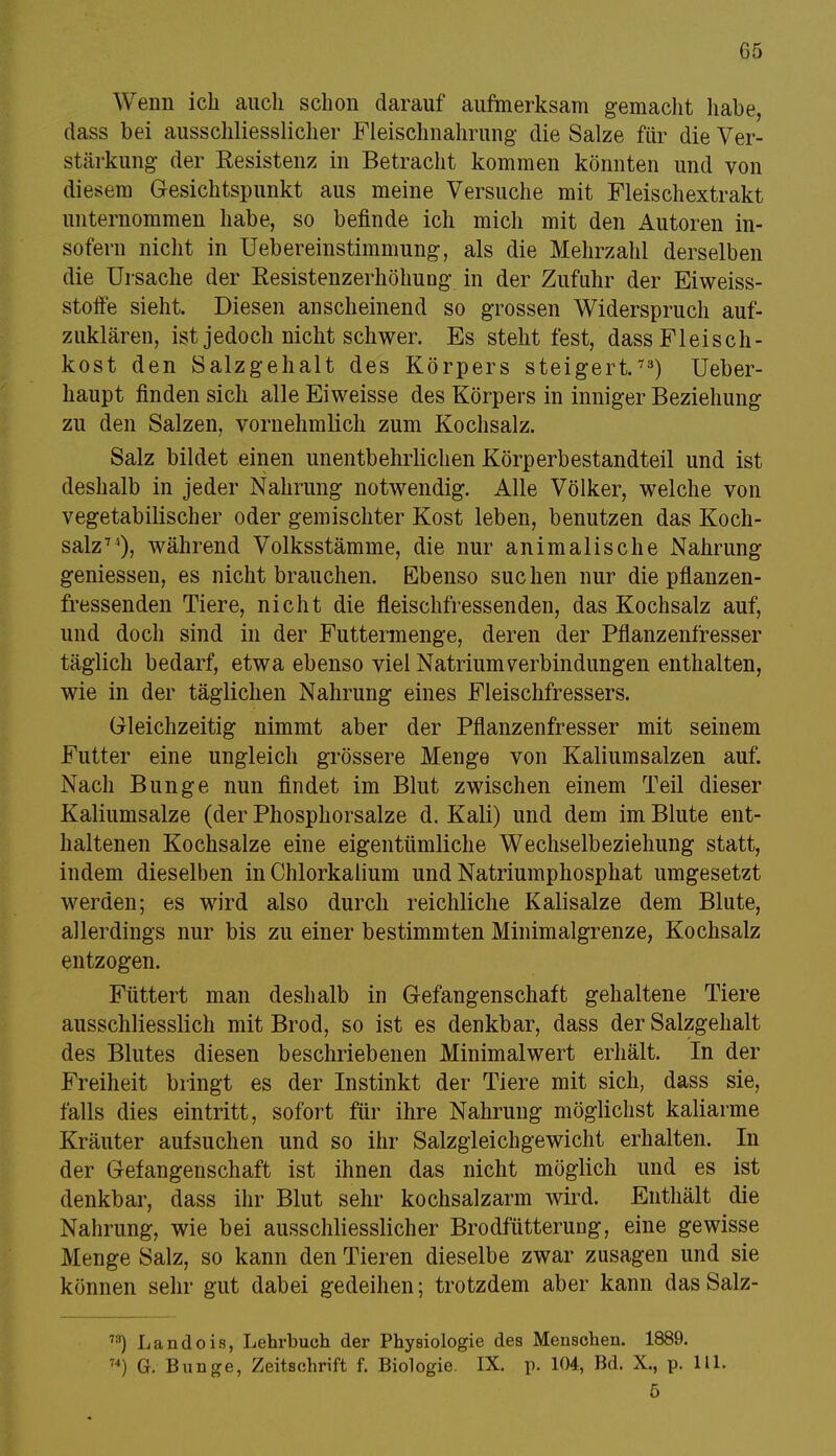 Wenn ich auch schon darauf aufmerksam gemacht habe, dass bei ausschliesslicher Fleischnahrung- die Salze für die Ver- stärkung der Resistenz in Betracht kommen könnten und von diesem Gesichtspunkt aus meine Versuche mit Fleischextrakt unternommen habe, so befinde ich mich mit den Autoren in- sofern nicht in Uebereinstimmung, als die Mehrzahl derselben die Ursache der Resistenzerhöhung in der Zufuhr der Eiweiss- stoffe sieht. Diesen anscheinend so grossen Widerspruch auf- zuklären, ist jedoch nicht schwer. Es steht fest, dass Fleisch- kost den Salzgehalt des Körpers steigert.73) Ueber- haupt finden sich alle Eiweisse des Körpers in inniger Beziehung zu den Salzen, vornehmlich zum Kochsalz. Salz bildet einen unentbehrlichen Körperbestandteil und ist deshalb in jeder Nahrung notwendig. Alle Völker, welche von vegetabilischer oder gemischter Kost leben, benutzen das Koch- salz74), während Volksstämme, die nur animalische Nahrung gemessen, es nicht brauchen. Ebenso suchen nur die pflanzen- fressenden Tiere, nicht die fleischfressenden, das Kochsalz auf, und doch sind in der Futtermenge, deren der Pflanzenfresser täglich bedarf, etwa ebenso viel Natrium Verbindungen enthalten, wie in der täglichen Nahrung eines Fleischfressers. Gleichzeitig nimmt aber der Pflanzenfresser mit seinem Futter eine ungleich grössere Menge von Kaliumsalzen auf. Nach Bunge nun findet im Blut zwischen einem Teil dieser Kaliumsalze (der Phosphorsalze d. Kali) und dem im Blute ent- haltenen Kochsalze eine eigentümliche Wechselbeziehung statt, indem dieselben in Chlorkalium und Natriumphosphat umgesetzt werden; es wird also durch reichliche Kalisalze dem Blute, allerdings nur bis zu einer bestimmten Minimalgrenze, Kochsalz entzogen. Füttert man deshalb in Gefangenschaft gehaltene Tiere ausschliesslich mit Brod, so ist es denkbar, dass der Salzgehalt des Blutes diesen beschriebenen Minimalwert erhält. In der Freiheit bringt es der Instinkt der Tiere mit sich, dass sie, falls dies eintritt, sofort für ihre Nahrung möglichst kaliarme Kräuter aufsuchen und so ihr Salzgleichgewicht erhalten. In der Gefangenschaft ist ihnen das nicht möglich und es ist denkbar, dass ihr Blut sehr kochsalzarm wird. Enthält die Nahrung, wie bei ausschliesslicher Brodfütterung, eine gewisse Menge Salz, so kann den Tieren dieselbe zwar zusagen und sie können sehr gut dabei gedeihen; trotzdem aber kann das Salz- 73) Landois, Lehrbuch der Physiologie des Menschen. 1889. 74) G. Bunge, Zeitschrift f. Biologie. IX. p. 104, Bd. X., p. 111. 5