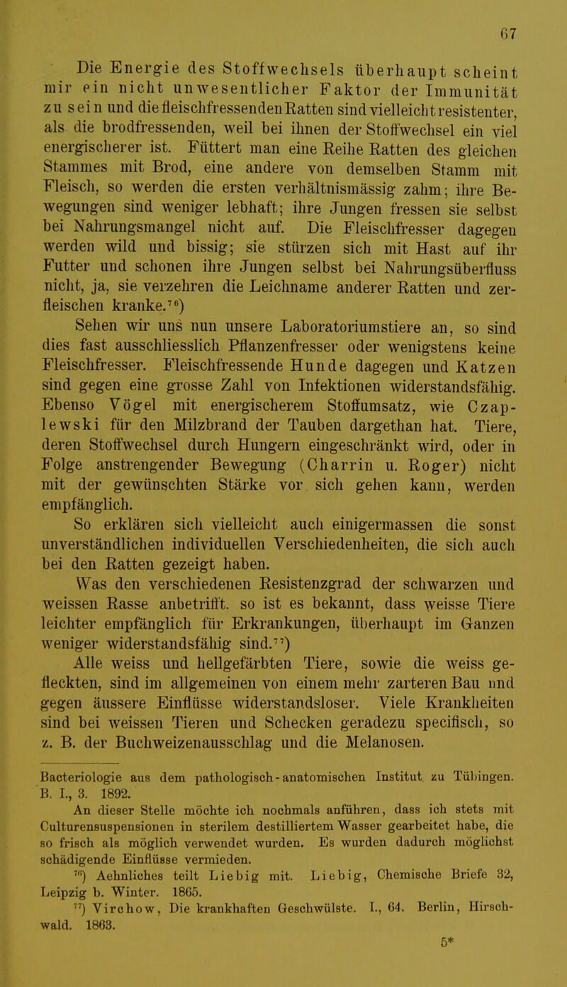 Die Energie des Stoffwechsels überhaupt scheint mir ein nicht unwesentlicher Faktor der Immunität zu sein und die fleischfressenden Ratten sind vielleicht resistenter, als die brodfressenden, weil bei ihnen der Stoffwechsel ein viel energischerer ist. Füttert man eine Reihe Ratten des gleichen Stammes mit Brod, eine andere von demselben Stamm mit Fleisch, so werden die ersten verhältnismässig zahm; ihre Be- wegungen sind weniger lebhaft; ihre Jungen fressen sie selbst bei Nahrungsmangel nicht auf. Die Fleischfresser dagegen werden wild und bissig; sie stürzen sich mit Hast auf ihr Futter und schonen ihre Jungen selbst bei Nahrungsüberfluss nicht, ja, sie verzehren die Leichname anderer Ratten und zer- fleischen kranke.76) Sehen wir uns nun unsere Laboratoriumstiere an, so sind dies fast ausschliesslich Pflanzenfresser oder wenigstens keine Fleischfresser. Fleischfressende Hunde dagegen und Katzen sind gegen eine grosse Zahl von Infektionen widerstandsfähig. Ebenso Vögel mit energischerem Stoffumsatz, wie Czap- lewski für den Milzbrand der Tauben dargethan hat. Tiere, deren Stoffwechsel durch Hungern eingeschränkt wird, oder in Folge anstrengender Bewegung (Charrin u. Roger) nicht mit der gewünschten Stärke vor sich gehen kann, werden empfänglich. So erklären sich vielleicht auch einigermassen die sonst unverständlichen individuellen Verschiedenheiten, die sich auch bei den Ratten gezeigt haben. Was den verschiedenen Resistenzgrad der schwarzen und weissen Rasse anbetrifft, so ist es bekannt, dass weisse Tiere leichter empfänglich für Erkrankungen, überhaupt im Ganzen weniger widerstandsfähig sind.77) Alle weiss und hellgefärbten Tiere, sowie die weiss ge- fleckten, sind im allgemeinen von einem mehr zarteren Bau und gegen äussere Einflüsse widerstandsloser. Viele Krankheiten sind bei weissen Tieren und Schecken geradezu specifisch, so z. B. der Buchweizenausschlag und die Melanosen. Bacteriologie aus dem pathologisch - anatomischen Institut, zu Tübingen. B. L, 3. 1892. An dieser Stelle möchte ich nochmals anführen, dass ich stets mit Culturensuspensionen in sterilem destilliertem Wasser gearbeitet habe, die so frisch als möglich verwendet wurden. Es wurden dadurch möglichst schädigende Einflüsse vermieden. ™) Aehnliches teilt Liebig mit. Liebig, Chemische Briefe 32, Leipzig b. Winter. 1865. 77) Virchow, Die krankhaften Geschwülste. L, 64. Berlin, Hirsch- wald. 1863. 5*