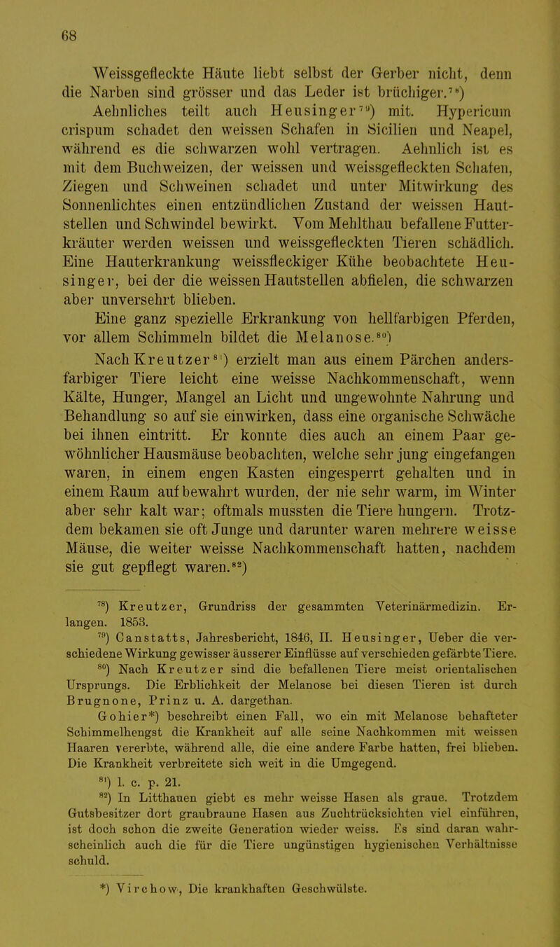 Weissgefleckte Häute liebt selbst der Gerber nicht, denn die Narben sind grösser und das Leder ist brüchiger.7) Aehnliches teilt auch Heusinger7'J) mit. Hypericum crispum schadet den weissen Schafen in Sicilien und Neapel, während es die schwarzen wohl vertragen. Aehnlich ist es mit dem Buchweizen, der weissen und weissgefleckten Schafen, Ziegen und Schweinen schadet und unter Mitwirkung des Sonnenlichtes einen entzündlichen Zustand der weissen Haut- stellen und Schwindel bewirkt. Vom Mehlthau befallene Futter- kräuter werden weissen und weissgefleckten Tieren schädlich. Eine Hauterkrankung weissfleckiger Kühe beobachtete Heu- singer, bei der die weissen Hautstellen abfielen, die schwarzen aber unversehrt blieben. Eine ganz spezielle Erkrankung von hellfarbigen Pferden, vor allem Schimmeln bildet die Melanose,8) Nach Kreutzer8I) erzielt man aus einem Pärchen anders- farbiger Tiere leicht eine weisse Nachkommenschaft, wenn Kälte, Hunger, Mangel an Licht und ungewohnte Nahrung und Behandlung so auf sie einwirken, dass eine organische Schwäche bei ihnen eintritt. Er konnte dies auch an einem Paar ge- wöhnlicher Hausmäuse beobachten, welche sehr jung eingefangen waren, in einem engen Kasten eingesperrt gehalten und in einem Raum auf bewahrt wurden, der nie sehr warm, im Winter aber sehr kalt war; oftmals mussten die Tiere hungern. Trotz- dem bekamen sie oft Junge und darunter waren mehrere weisse Mäuse, die weiter weisse Nachkommenschaft hatten, nachdem sie gut gepflegt waren.82) 78) Kreutzer, Grundriss der gesammten Veterinärmedizin. Er- langen. 1853. 79) Canstatts, Jahresbericht, 1846, II. Heusinger, Ueber die ver- schiedene Wirkung gewisser äusserer Einflüsse auf verschieden gefärbte Tiere. 80) Nach Kreutzer sind die befallenen Tiere meist orientalischen Ursprungs. Die Erblichkeit der Melanose bei diesen Tieren ist durch Brugnone, Prinz u. A. dargethan. Gohier*) beschreibt einen Fall, wo ein mit Melanose behafteter Schimmelhengst die Krankheit auf alle seine Nachkommen mit weissen Haaren vererbte, während alle, die eine andere Farbe hatten, frei blieben. Die Krankheit verbreitete sich weit in die Umgegend. 81) 1. c. p. 21. 82) In Litthauen giebt es mehr weisse Hasen als graue. Trotzdem Gutsbesitzer dort graubraune Hasen aus Zuchtriicksichten viel einführen, ist doch schon die zweite Generation wieder weiss. Es sind daran wahr- scheinlich auch die für die Tiere ungünstigen hygienischen Verhältnisse schuld. *) Virchow, Die krankhaften Geschwülste.