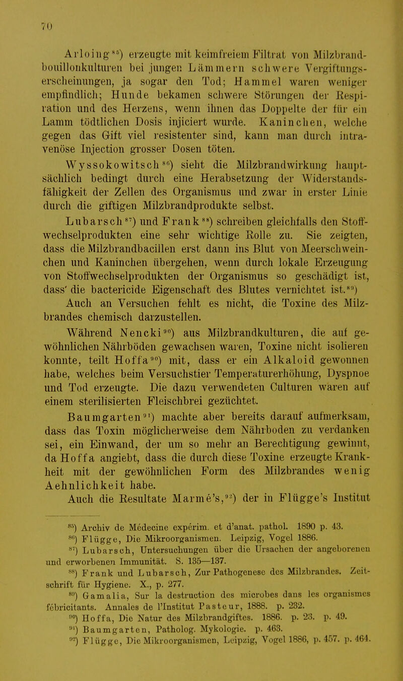 Arloing88) erzeugte mit keimfreiem Filtrat von Milzbrand- bouillonkulturen bei jungen Lämmern schwere Vergiftungs- erscheinungen, ja sogar den Tod; Hammel waren weniger empfindlich; Hunde bekamen schwere Störungen der Respi- ration und des Herzens, wenn ihnen das Doppelte der für ein Lamm tödtlichen Dosis injiciert wurde. Kaninchen, welche gegen das Gift viel resistenter sind, kann man durch intra- venöse Injection grosser Dosen töten. Wyssokowitsch8G) sieht die Milzbrandwirkung haupt- sächlich bedingt durch eine Herabsetzung der Widerstands- fähigkeit der Zellen des Organismus und zwar in erster Linie durch die giftigen Milzbrandprodukte selbst. Lubarsch87) und Frank88) schreiben gleichfalls den Stoff- wechselprodukten eine sehr wichtige Rolle zu. Sie zeigten, dass die Milzbrandbacillen erst dann ins Blut von Meerschwein- chen und Kaninchen übergehen, wenn durch lokale Erzeugung von Stoffwechselprodukten der Organismus so geschädigt ist, dass'die bactericide Eigenschaft des Blutes vernichtet ist.* ') Auch an Versuchen fehlt es nicht, die Toxine des Milz- brandes chemisch darzustellen. Während Nencki90) aus Milzbrandkulturen, die auf ge- wöhnlichen Nährböden gewachsen waren, Toxine nicht isolieren konnte, teilt Hoffa90) mit, dass er ein Alkaloid gewonnen habe, welches beim Versuchstier Temperaturerhöhung, Dyspnoe und Tod erzeugte. Die dazu verwendeten Culturen waren auf einem sterilisierten Fleischbrei gezüchtet. B a u m g art e n9') machte aber bereits darauf aufmerksam, dass das Toxin möglicherweise dem Nährboden zu verdanken sei, ein Einwand, der um so mehr an Berechtigung gewinnt, da Hoffa angiebt, dass die durch diese Toxine erzeugte Krank- heit mit der gewöhnlichen Form des Milzbrandes wenig Aehnlichkeit habe. Auch die Resultate Marme's,9) der in Flügge's Institut 85) Archiv de Medecine experim. et d'anat. pathol. 1890 p. 43. 80) Flügge, Die Mikroorganismen. Leipzig, Vogel 1886. 87) Lubarsch, Untersuchungen über die Ursachen der angeborenen und erworbenen Immunität. S. 135—137. M) Frank und Lubarsch, Zur Pathogenese des Milzbrandes. Zeit- schrift für Hygiene. X., p. 277. 80) Gamalia, Sur la destruction des microbes dans les organismes fcbricitants. Annales de l'Institut Pasteur, 1888. p. 232. n0) Hoffa, Die Natur des Milzbrandgiftes. 1886. p. 23. p. 49. ') Baumgarten, Patholog. Mykologie, p. 463. 02) Flügge, Die Mikroorganismen, Leipzig, Vogel 1886, p. 457. p. 464.