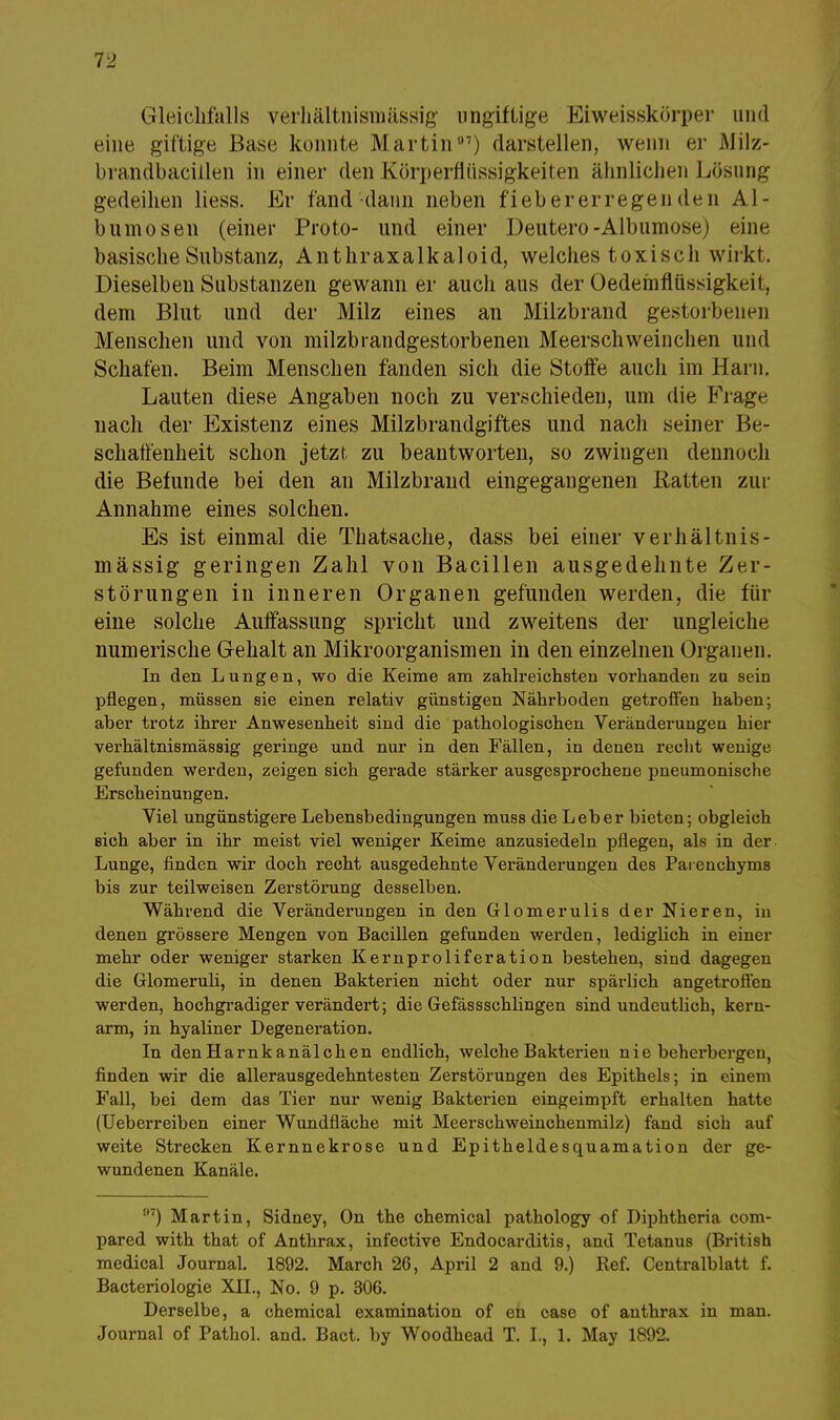 Gleichfalls verhältnismässig ungiftige Eiweisskörper und eine giftige Base konnte Martin07) darstellen, wenn er Milz- brandbacillen in einer den Körperfltissigkeiten ähnlichen Lösung gedeihen Hess. Er fand dann neben fieb er er regen den Al- bumosen (einer Proto- und einer Deutero-Albumose) eine basische Substanz, Anthraxalkaloid, welches toxiscli wirkt. Dieselben Substanzen gewann er auch aus der Oedemflüssigkeii. dem Blut und der Milz eines an Milzbrand gestorbenen Menschen und von milzbrandgestorbenen Meerschweinchen und Schafen. Beim Menschen fanden sich die Stoffe auch im Harn. Lauten diese Angaben noch zu verschieden, um die Frage nach der Existenz eines Milzbrandgiftes und nach seiner Be- schaffenheit schon jetzt zu beantworten, so zwingen dennoch die Befunde bei den an Milzbrand eingegangenen Ratten zur Annahme eines solchen. Es ist einmal die Thatsache, dass bei einer verhältnis- mässig geringen Zahl von Bacillen ausgedehnte Zer- störungen in inneren Organen gefunden werden, die für eine solche Auffassung spricht und zweitens der ungleiche numerische G-ehalt an Mikroorganismen in den einzelnen Organen. In den Lungen, wo die Keime am zahlreichsten vorhanden zu sein pflegen, müssen sie einen relativ günstigen Nährboden getroffen haben; aber trotz ihrer Anwesenheit sind die pathologischen Veränderungen hier verhältnismässig geringe und nur in den Fällen, in denen recht wenige gefunden werden, zeigen sich gerade stärker ausgesprochene pneumonische Erscheinungen. Viel ungünstigere Lebensbedingungen muss die Leber bieten; obgleich sich aber in ihr meist viel weniger Keime anzusiedeln pflegen, als in der Lunge, finden wir doch recht ausgedehnte Veränderungen des Paienchyms bis zur teilweisen Zerstörung desselben. Während die Veränderungen in den Glomerulis der Nieren, iu denen grössere Mengen von Bacillen gefunden werden, lediglich in einer mehr oder weniger starken Kernproliferation bestehen, sind dagegen die Glomeruli, in denen Bakterien nicht oder nur spärlich angetroffen werden, hochgradiger verändert; die Gefässschlingen sind undeutlich, kern- arm, in hyaliner Degeneration. In denHarnkanälchen endlich, welche Bakterien nie beherbergen, finden wir die allerausgedehntesten Zerstörungen des Epithels; in einem Fall, bei dem das Tier nur wenig Bakterien eingeimpft erhalten hatte (Ueberreiben einer Wundfläche mit Meerschweinchenmilz) fand sich auf weite Strecken Kernnekrose und Epitheldesquamation der ge- wundenen Kanäle. 97) Martin, Sidney, On the chemical pathology of Diphtheria com- pared with that of Anthrax, infective Endocarditis, and Tetanus (British medical Journal. 1892. March 26, April 2 and 9.) Ref. Centraiblatt f. Bacteriologie XII., No. 9 p. 306. Derselbe, a chemical examination of eh oase of anthrax in man.
