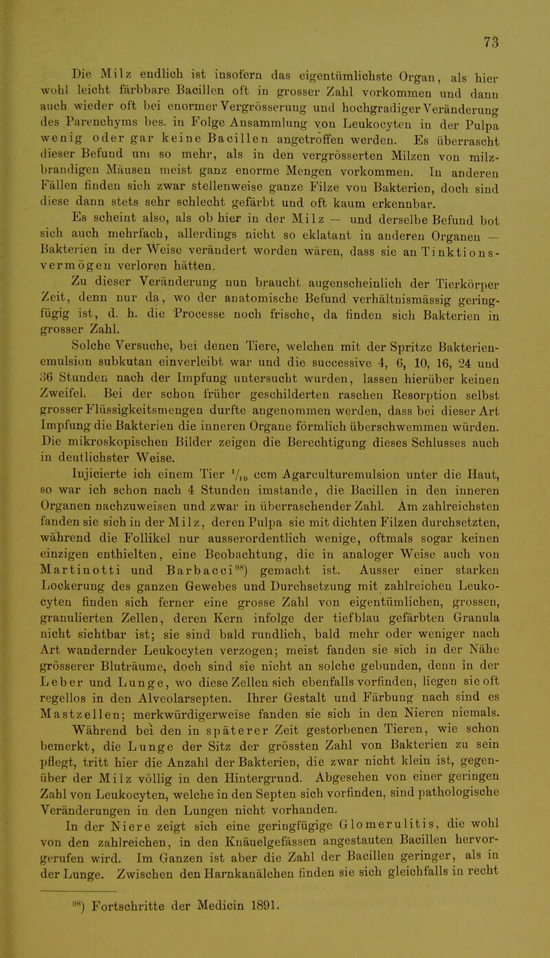 Die Milz endlich ist insofern das eigentümlichste Organ, als hier wühl leicht färbbare Bacillen oft in grosser Zahl vorkommen und dann auch wieder oft bei enormer Vergrösserung und hochgradiger Veränderung des Parenchyms bes. in Folge Ansammlung von Leukocyten in der Pulpa wenig oder gar keine Bacillen angetroffen werden. Es überrascht dieser Befund um so mehr, als in den vergrösserten Milzen von milz- brandigen Mäusen meist ganz enorme Mengen vorkommen. In anderen Fällen finden sich zwar stellenweise ganze Filze von Bakterien, doch sind diese dann stets sehr schlecht gefärbt und oft kaum erkennbar. Es scheint also, als ob hier in der Milz — und derselbe Befund bot sich auch mehrfach, allerdings nicht so eklatant in anderen Organen — Bakterien in der Weise verändert worden wären, dass sie an Tinktions- vermögen verloren hätten. Zu dieser Veränderung nun braucht augenscheinlich der Tierkörper Zeit, denn nur da, wo der anatomische Befund verhältnismässig gering- fügig ist, d. h. die Processe noch frische, da finden sich Bakterien in grosser Zahl. Solche Versuche, bei denen Tiere, welchen mit der Spritze Bakterien- emulsion subkutan einverleibt war und die successive 4, 6, 10, 16, 24 und 36 Stunden nach der Impfung untersucht wurden, lassen hierüber keinen Zweifel. Bei der schon früher geschildei'ten raschen Kesorption selbst grosser Flüssigkeitsmengen durfte angenommen werden, dass bei dieser Art Impfung die Bakterien die inneren Organe förmlich überschwemmen würden. Die mikroskopischen Bilder zeigen die Berechtigung dieses Schlusses auch in deutlichster Weise. Injicierte ich einem Tier l/lu com Agarculturemulsion unter die Haut, so war ich schon nach 4 Stunden imstande, die Bacillen in den inneren Organen nachzuweisen und zwar in überraschender Zahl. Am zahlreichsten fanden sie sich in der Milz, deren Pulpa sie mit dichten Filzen durchsetzten, während die Follikel nur ausserordentlich wenige, oftmals sogar keinen einzigen enthielten, eine Beobachtung, die in analoger Weise auch von Martinotti und Barbacci98) gemacht ist. Ausser einer starken Lockerung des ganzen Gewebes und Durchsetzung mit zahh'eichen Leuko- cyten finden sich ferner eine grosse Zahl von eigentümlichen, grossen, granulierten Zellen, deren Kern infolge der tiefblau gefärbten Granula nicht sichtbar ist; sie sind bald rundlich, bald mehr oder weniger nach Art wandernder Leukocyten verzogen; meist fanden sie sich in der Nähe grösserer Bluträume, doch sind sie nicht an solche gebunden, denn in der Leber und Lunge, wo diese Zellen sich ebenfalls vorfinden, liegen sie oft regellos in den Alvcolarsepten. Ihrer Gestalt und Färbung nach sind es Mastzellen; merkwürdigerweise fanden sie sich in den Nieren niemals. Während bei den in späterer Zeit gestorbenen Tieren, wie schon bemerkt, die Lunge der Sitz der grössten Zahl von Bakterien zu sein pflegt, tritt hier die Anzahl der Bakterien, die zwar nicht klein ist, gegen- über der Milz völlig in den Hintergrund. Abgesehen von einer geringen Zahl von Leukocyten, welche in den Septen sich vorfinden, sind pathologische Veränderungen in den Lungen nicht vorhanden. In der Niere zeigt sich eine geringfügige Glomerulitis, die wohl von den zahlreichen, in den Knäuelgefässen angestauten Bacillen hervor- gerufen wird. Im Ganzen ist aber die Zahl der Bacillen geringer, als in der Lunge. Zwischen den Harnkanälchen finden sie sich gleichfalls in recht 9W) Fortschritte der Medicin 1891.