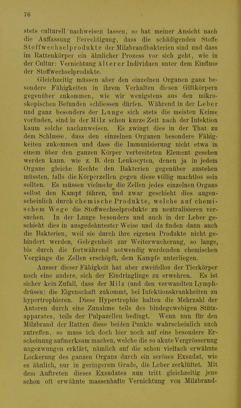 stets culturell'nachweisen lassen, so hat meiner Ansieht nach die Auffassung' Berechtigung, dass die schädigenden Stoffe Stoffwechselprodukte derMilzbrandbakterien sind und dass im Rattenkörper ein ähnlicher Prozess vor sich geht, wie in der Cultur: Vernichtung älter er Individuen unter dem Einfluss der Stoffwechselprodukte. Gleichzeitig- müssen aber den einzelnen Organen ganz be- sondere Fähigkeiten in ihrem Verhalten diesen Giftkörpern gegenüber zukommen, wie wir wenigstens aus den mikro- skopischen Befunden schliessen dürfen. Während in der Leber und ganz besonders der Lunge sich stets die meisten Keime vorfinden, sind in der Milz schon kurze Zeit nach der Infektion kaum solche nachzuweisen. Es zwingt dies in der That zu dem Schlüsse, dass den einzelnen Organen besondere Fähig- keiten zukommen und dass die Immunisierung nicht etwa in einem über den ganzen Körper verbreiteten Element gesehen werden kann, wie z. B. den Leukocyten, denen ja in jedem Organe gleiche Rechte den Bakterien gegenüber zustehen müssten, falls die Körperzellen gegen diese völlig machtlos sein sollten. Es müssen vielmehr die Zellen jedes einzelnen Organs selbst den Kampf führen, und zwar geschieht dies augen- scheinlich durch chemische Produkte, welche auf chemi- schem Wege die Stoffwechselprodukte zu neutralisieren ver- suchen. In der Lunge besonders und auch in der Leber ge- schieht dies in ausgedehntester Weise und da finden dann auch die Bakterien, weil sie durch ihre eigenen Produkte nicht ge- hindert werden, Gelegenheit zur Weiterwucherung, so lauge, bis durch die fortwährend notwendig werdenden chemischen Vorgänge die Zellen erschöpft, dem Kampfe unterliegen. Ausser dieser Fähigkeit hat aber zweifellos der Tierkörper noch eine andere, sich der Eindringlinge zu erwehren. Es ist sicher kein Zufall, dass der Milz (und den verwandten Lymph- drüsen) die Eigenschaft zukommt, bei Infektionskrankheiten zu hypertropliieren. Diese Hypertrophie halten die Mehrzahl der Autoren durch eine Zunahme teils des bindegewebigen Stütz- apparates, teils der Pulpazellen bedingt. Wenn nun für den Milzbrand der Ratten diese beiden Punkte wahrscheinlich auch zutreffen, so muss ich doch hier noch auf eine besondere Er- scheinungaufmerksam machen, welche die so akute Vergrößerung ungezwungen erklärt, nämlich auf die schon vielfach erwähnte Lockerung des ganzen Organs durch ein seröses Exsudat, wie es ähnlich, nur in geringerem Grade, die Leber zerklüftet. Mit dem Auftreten dieses Exsudates nun tritt gleichzeitig jene schon oft erwähnte massenhafte Vernichtung von Milzbrand-