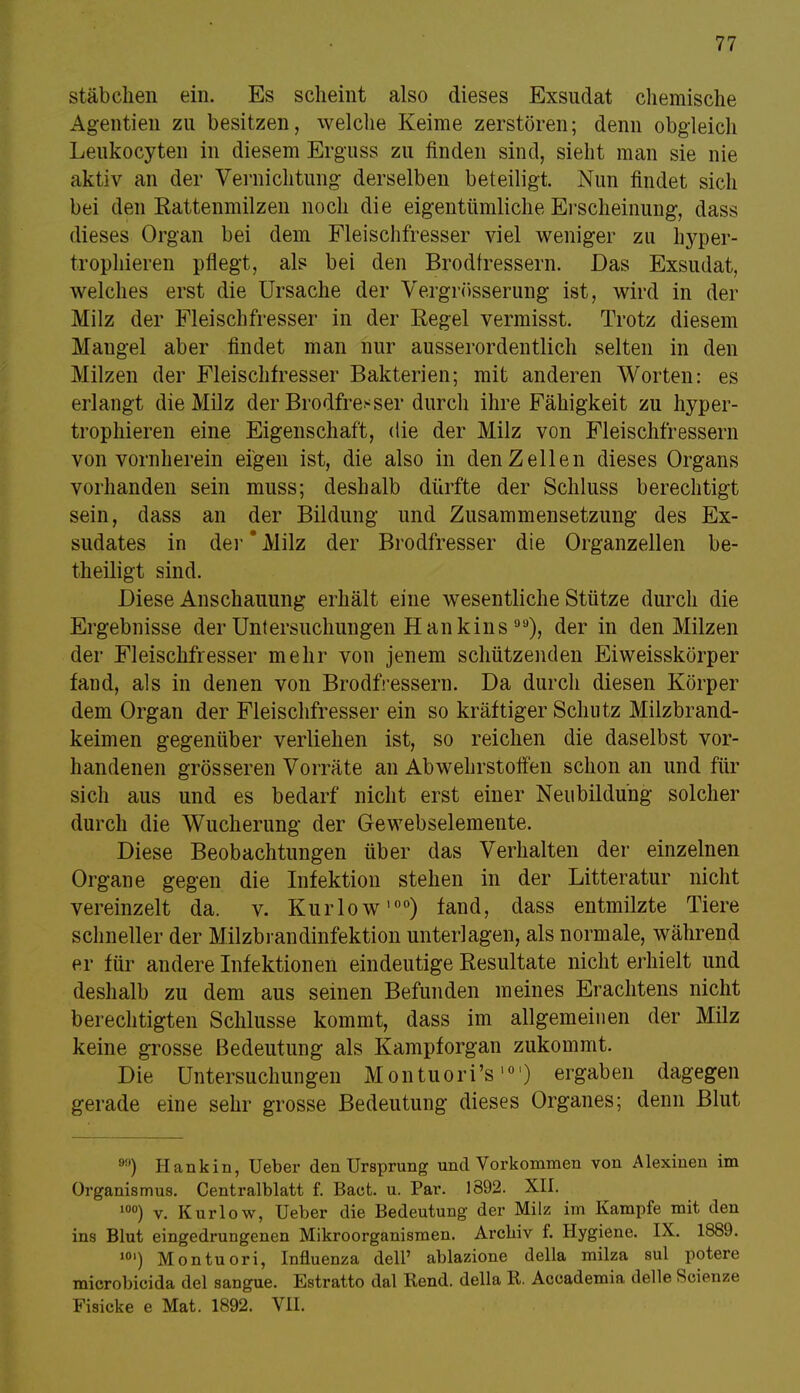 Stäbchen ein. Es scheint also dieses Exsudat chemische Agentien zu besitzen, welche Keime zerstören; denn obgleich Leukocyten in diesem Erguss zu finden sind, sieht man sie nie aktiv an der Vernichtung derselben beteiligt. Nun findet sich bei den Rattenmilzen noch die eigentümliche Erscheinung, dass dieses Organ bei dem Fleischfresser viel weniger zu hyper- trophieren pflegt, als bei den Brodfressern. Das Exsudat, welches erst die Ursache der Vergrösserung ist, wird in der Milz der Fleischfresser in der Regel vermisst. Trotz diesem Maugel aber findet man nur ausserordentlich selten in den Milzen der Fleischfresser Bakterien; mit anderen Worten: es erlangt die Milz der Brodfre^ser durch ihre Fähigkeit zu hyper- trophieren eine Eigenschaft, die der Milz von Fleischfressern von vornherein eigen ist, die also in den Zellen dieses Organs vorhanden sein muss; deshalb dürfte der Schluss berechtigt sein, dass an der Bildung und Zusammensetzung des Ex- sudates in der Milz der Brodfresser die Organzellen be- theiligt sind. Diese Anschauung erhält eine wesentliche Stütze durch die Ergebnisse der Untersuchungen Hank ins ), der in den Milzen der Fleischfresser mehr von jenem schützenden Eiweisskörper fand, als in denen von Brodfressern. Da durch diesen Körper dem Organ der Fleischfresser ein so kräftiger Schutz Milzbrand- keimen gegenüber verliehen ist, so reichen die daselbst vor- handenen grösseren Vorräte an Abwehrstoffen schon an und für sich aus und es bedarf nicht erst einer Neubildung solcher durch die Wucherung der Gewebselemente. Diese Beobachtungen über das Verhalten der einzelnen Organe gegen die Infektion stehen in der Litteratur nicht vereinzelt da. v. Kur low'00) fand, dass entmilzte Tiere schneller der Milzbrandinfektion unterlagen, als normale, während er für andere Infektionen eindeutige Resultate nicht erhielt und deshalb zu dem aus seinen Befunden meines Erachtens nicht berechtigten Schlüsse kommt, dass im allgemeinen der Milz keine grosse Bedeutung als Kampforgan zukommt. Die Untersuchungen Montuori's10') ergaben dagegen gerade eine sehr grosse Bedeutung dieses Organes; denn Blut 9!') Hankiii, Ueber den Ursprung und Vorkommen von Alexinen im Organismus. Centraiblatt f. Baot. u. Par. 1892. XII. 10°) v. Kurlow, Ueber die Bedeutung der Milz im Kampfe mit den ins Blut eingedrungenen Mikroorganismen. Archiv f. Hygiene. IX. 1889. 10') Montuori, Influenza delP ablazione della milza sul potere microbicida del sangue. Estratto dal Rend. della R. Accademia delle Scienze Fisicke e Mat. 1892. VII.