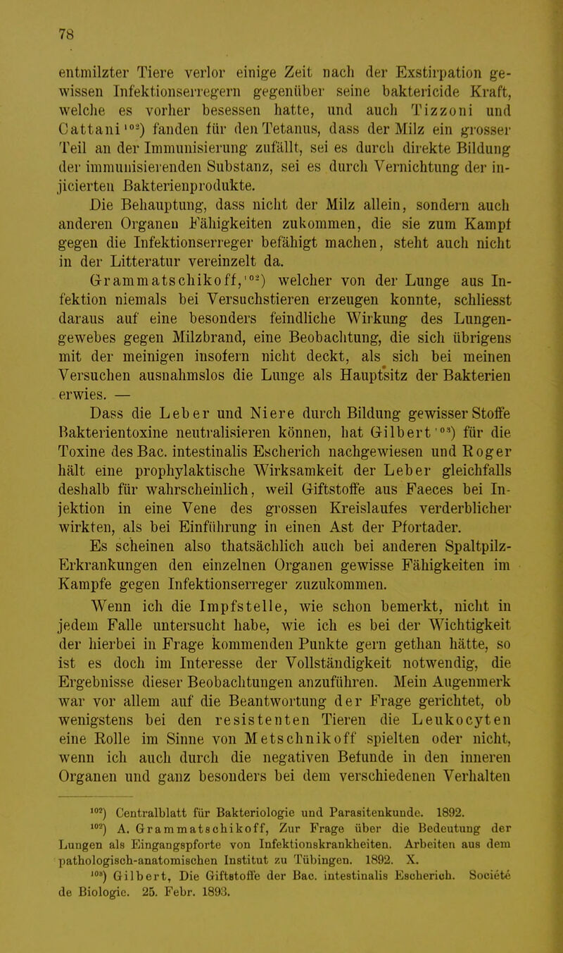 entmilzter Tiere verlor einige Zeit nach der Exstirpation ge- wissen Infektionserregern gegenüber seine baktericide Kraft, welche es vorher besessen hatte, und auch Tizzoni und Cattani102) fanden für den Tetanus, dass der Milz ein grosser Teil an der Immunisierung zufällt, sei es durch direkte Bildung der immunisierenden Substanz, sei es durch Vernichtung der in- jicierten Bakterienprodukte. Die Behauptung, dass nicht der Milz allein, sondern auch anderen Organen Fähigkeiten zukommen, die sie zum Kampf gegen die Infektionserreger befähigt machen, steht aucli nicht in der Litteratur vereinzelt da. G-rammatschikoff,'0'-) welcher von der Lunge aus In- fektion niemals bei Versuchstieren erzeugen konnte, schliesst daraus auf eine besonders feindliche Wirkung des Lungen- gewebes gegen Milzbrand, eine Beobachtung, die sich übrigens mit der meinigen insofern nicht deckt, als sich bei meinen Versuchen ausnahmslos die Lunge als Hauptsitz der Bakterien erwies. — Dass die Leber und Niere durch Bildung gewisserStoife Bakterientoxine neutralisieren können, hat Gilbert '03) für die. Toxine desBac. intestinalis Escherich nachgewiesen und Roger hält eine prophylaktische Wirksamkeit der Leber gleichfalls deshalb für wahrscheinlich, weil Griftstoffe aus Faeces bei In- jektion in eine Vene des grossen Kreislaufes verderblicher wirkten, als bei Einführung in einen Ast der Pfortader. Es scheinen also thatsächlich auch bei anderen Spaltpilz- Erkrankungen den einzelnen Organen gewisse Fähigkeiten im Kampfe gegen Infektionserreger zuzukommen. Wenn ich die Impfstelle, wie schon bemerkt, nicht in jedem Falle untersucht habe, wie ich es bei der Wichtigkeit der hierbei in Frage kommenden Punkte gern gethan hätte, so ist es doch im Interesse der Vollständigkeit notwendig, die Ergebnisse dieser Beobachtungen anzuführen. Mein Augenmerk war vor allem auf die Beantwortung der Frage gerichtet, ob wenigstens bei den resistenten Tieren die Leukocyten eine Rolle im Sinne von Metschnikoff spielten oder nicht, wenn ich auch durch die negativen Befunde in den inneren Organen und ganz besonders bei dem verschiedenen Verhalten 101) Centraiblatt für Bakteriologie und Parasitenkunde. 1892. 102) A. Grammatschikoff, Zur Frage über die Bedeutung der Lungen als Eingangspforte von Infektionskrankheiten. Arbeiten aus dem pathologisch-anatomischen Institut zu Tübingen. 1892. X. 10B) Gilbert, Die Giftstoffe der Bac. intestinalis Escherich. Societe de Biologie. 25. Febr. 1893.