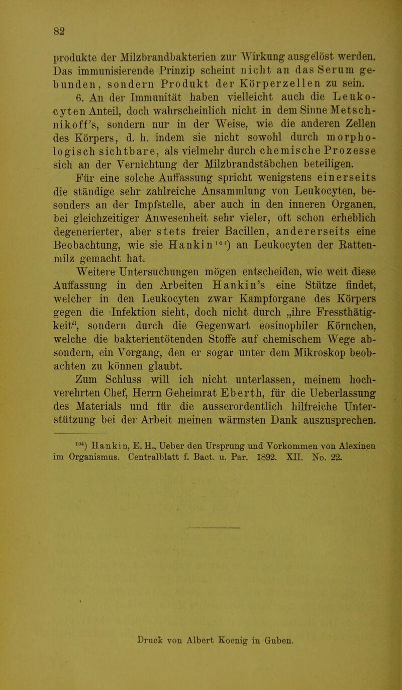 Produkte der Milzbrandbakterien zur Wirkung ausgelöst werden. Das immunisierende Prinzip scheint nicht an das Serum ge- bunden, sondern Produkt der Körperzellen zu sein. 6. An der Immunität haben vielleicht auch die Leuko- cyten Anteil, doch wahrscheinlich nicht in dem Sinne Metsch- nikoff's, sondern nur in der Weise, wie die anderen Zellen des Körpers, d. h. indem sie nicht sowohl durch morpho- logisch sichtbare, als vielmehr durch chemische Prozesse sich an der Vernichtung der Milzbrandstäbchen beteiligen. Für eine solche Auffassung spricht wenigstens einerseits die ständige sehr zahlreiche Ansammlung von Leukocyten, be- sonders an der Impfstelle, aber auch in den inneren Organen, bei gleichzeitiger Anwesenheit sehr vieler, oft schon erheblich degenerierter, aber stets freier Bacillen, andererseits eine Beobachtung, wie sie Hankin101) an Leukocyten der Ratten- milz gemacht hat. Weitere Untersuchungen mögen entscheiden, wie weit diese Auffassung in den Arbeiten Hankin's eine Stütze findet, welcher in den Leukocyten zwar Kampforgane des Körpers gegen die Infektion sieht, doch nicht durch „ihre Fressthätig- keit, sondern durch die Gegenwart eosinophiler Körnchen, welche die bakterientötenden Stoffe auf chemischem Wege ab- sondern, ein Vorgang, den er sogar unter dem Mikroskop beob- achten zu können glaubt. Zum Schluss will ich nicht unterlassen, meinem hoch- verehrten Chef, Herrn Geheimrat Eberth, für die Ueberlassung des Materials und für die ausserordentlich hilfreiche Unter- stützung bei der Arbeit meinen wärmsten Dank auszusprechen. 104) Hankin, E. H., Ueber den Ursprung und Vorkommen von Alexineu im Organismus. Centraiblatt f. Bact. u. Par. 1892. XII. No. 22. Druck von Albert Koenig in Guben.