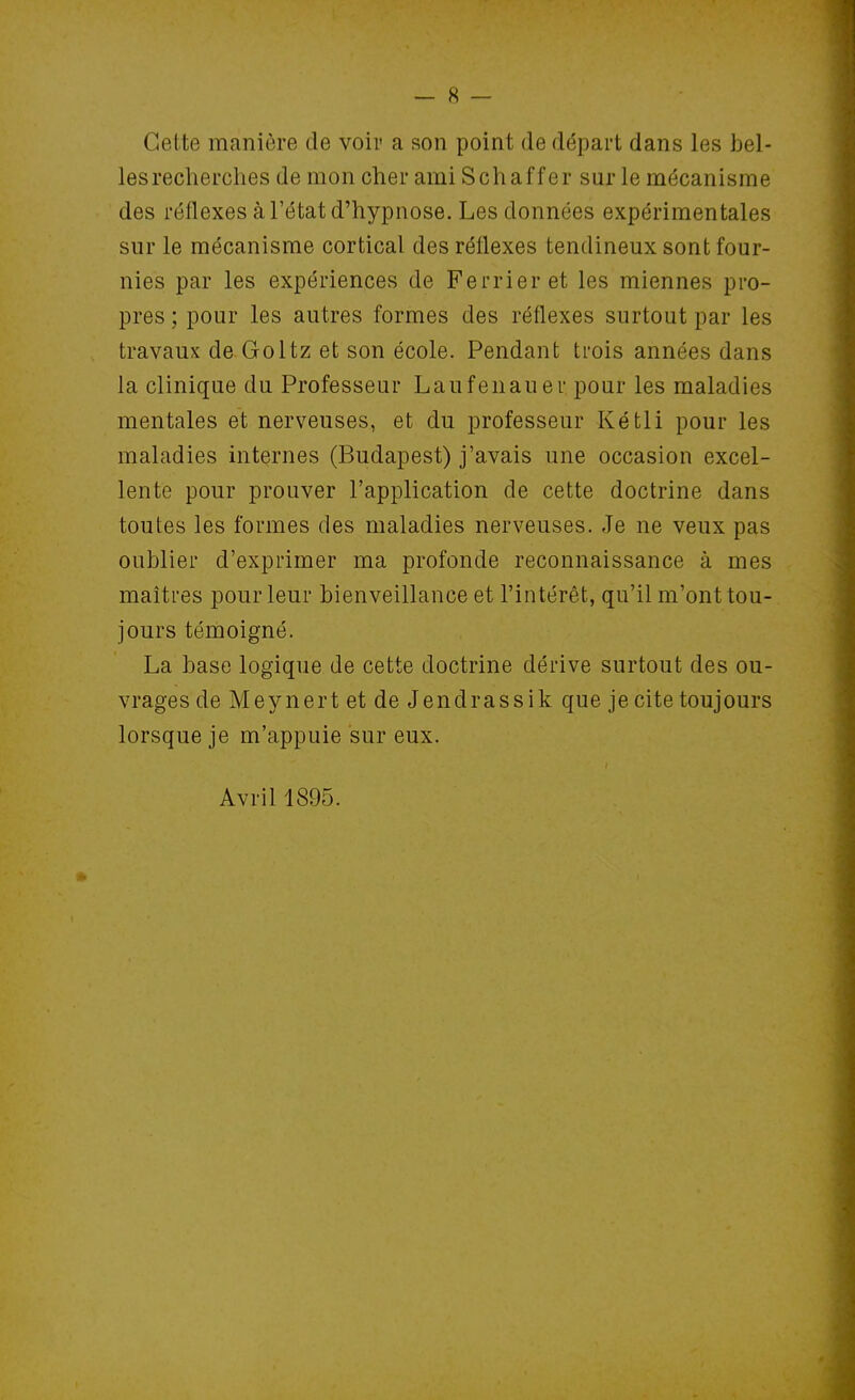 Cette manière de voir a son point de départ dans les bel- lesrecherches de mon cher ami Schaffer sur le mécanisme des réflexes à l'état d'hypnose. Les données expérimentales sur le mécanisme cortical des réflexes tendineux sont four- nies par les expériences de Ferrieret les miennes pro- pres ; pour les autres formes des réflexes surtout par les travaux de Goltz et son école. Pendant trois années dans la clinique du Professeur Laufenauer pour les maladies mentales et nerveuses, et du professeur Kétli pour les maladies internes (Budapest) j'avais une occasion excel- lente pour prouver l'application de cette doctrine dans toutes les formes des maladies nerveuses. Je ne veux pas oublier d'exprimer ma profonde reconnaissance à mes maîtres pour leur bienveillance et l'intérêt, qu'il m'ont tou- jours témoigné. La base logique de cette doctrine dérive surtout des ou- vrages de Meynert et de Jendrassik que je cite toujours lorsque je m'appuie sur eux. Avril 1895.