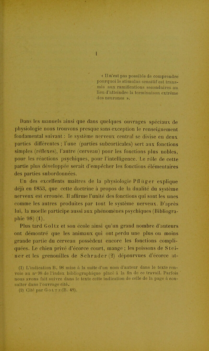 « Il n'est pas possible de comprendre pourquoi le stimulus sensitif est trans- mis aux ramifications secondaires au lieu d'atteindre la terminaison extrême des neurones ». Dans les manuels ainsi que dans quelques ouvrages spéciaux de physiologie nous trouvons presque sans exception le renseignement fondamental suivant : le système nerveux central se divise en deux parties différentes ; l'une (parties subcorticales) sert aux fonctions simples (réflexes), l'autre (cerveau) pour les fonctions plus nobles, pour les réactions psychiques, pour l'intelligence. Le rôle de cette partie plus développée serait d'empêcher les fonctions élémentaires des parties subordonnées. Un des excellents maîtres de la physiologie Pfl iïger explique déjà en 18S3, que cette doctrine à propos de la dualité du système nerveux est erronée. 11 affirme l'unité des fonctions qui sont les unes comme les autres produites par tout le système nerveux. D'après lui, la moelle participe aussi aux phénomènes psychiques (Bibliogra- phie 98) (1). Plus tard Goltz et son école ainsi qu'un grand nombre d'auteurs ont démontré que les animaux qui ont perdu une plus ou moins grande partie du cerveau possèdent encore les fonctions compli- quées. Le chien privé d'écorce court, mange ; les poissons de Stei- ner et les grenouilles de Schrader(2) dépourvues d'écorce at- (1) L'indication B. 98 mise à la suite d'un nom d'auteur dans le texte ren- voie au n» 98 de l'index bibliograpiiique placé à la fin de ce travail. Parfois nous avons fait suivre dans le texte cette indication de celle de la page à con- sulter dans l'ouvrage cité. (2) Citf' par G o Lt z (B. 48).