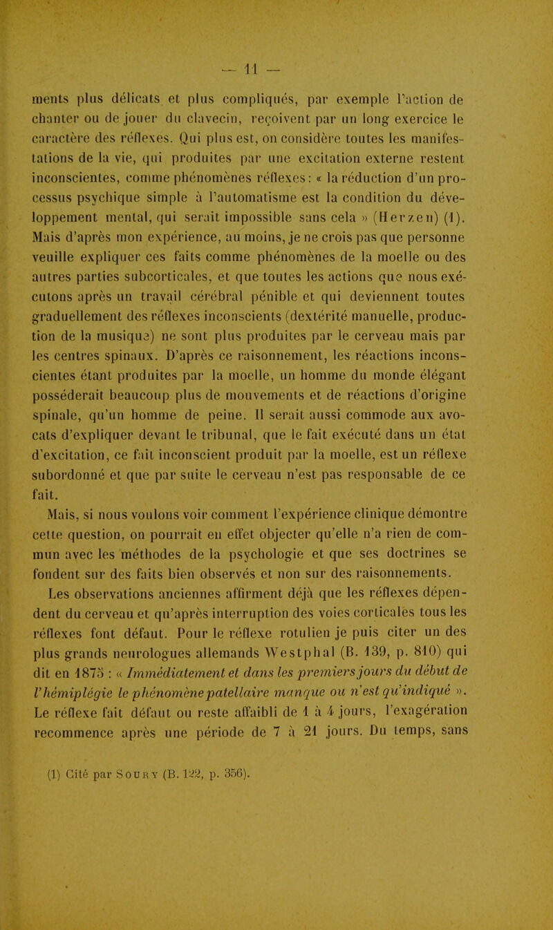 ments plus délicats et plus compliqués, par exemple l'action de chanter ou de jouer du clavecin, reçoivent par un long exercice le caractère des réflexes. Qui plus est, on considère toutes les manifes- tations de la vie, qui produites par une excitation externe restent inconscientes, conime phénomènes réflexes: « la réduction d'un pro- cessus psychique simple à Pautomatisme est la condition du déve- loppement mental, qui serait impossible sans cela » (Herzen) (1). Mais d'après mon expérience, au moins, je ne crois pas que personne veuille expliquer ces faits comme phénomènes de la moelle ou des autres parties subcorticales, et que toutes les actions que nous exé- cutons après un travail cérébral pénible et qui deviennent toutes graduellement des réflexes inconscients (dextérité manuelle, produc- tion de la musiqua) ne sont plus produites par le cerveau mais par les centres spinaux. D'après ce raisonnement, les réactions incons- cientes étant produites par la moelle, un homme du monde élégant posséderait beaucoup plus de mouvements et de réactions d'origine spinale, qu'un homme de peine. Il serait aussi commode aux avo- cats d'expliquer devant le tribunal, que le fait exécuté dans un état d'excitation, ce fait inconscient produit par la moelle, est un réflexe subordonné et que par suite le cerveau n'est pas responsable de ce fait. Mais, si nous voulons voir comment l'expérience clinique démontre celte question, on pourrait eu effet objecter qu'elle n'a rien de com- mun avec les méthodes de la psychologie et que ses doctrines se fondent sur des faits bien observés et non sur des raisonnements. Les observations anciennes affirment déjà que les réflexes dépen- dent du cerveau et qu'après interruption des voies corticales tous les réflexes font défaut. Pour le réflexe rotulien je puis citer un des plus grands neurologues allemands Westphal (B. 139, p. 810) qui dit en 1873 : « Immédiatement et dans les premiers jours du début de Vhémiplégie le phénomènepatellaire manque ou n est qu'indiqué ». Le réflexe fait défaut ou reste affaibli de 1 à 1 jours, l'exagération recommence après une période de 7 à 21 jours. Du temps, sans (1) Cité par Sou 1^ Y (B. l^'Z, p. 356).