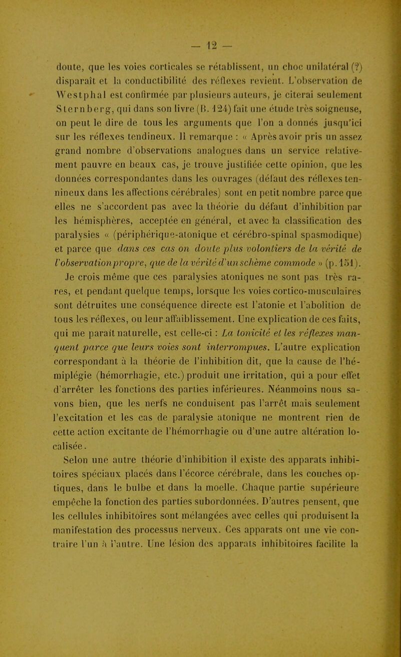 doute, que les voies corticales se rétablissent, un choc unilatéral (?) disparaît et la conductibilité des réflexes revient. L'observation de Westphal est confirmée par plusieurs auteurs, je citerai seulement Stern berg, qui dans son livre (H. -154) lait une étude très soigneuse, on peut le dire de tous les arguments que l'on a donnés jusqu'ici sur les réflexes tendineux, 11 remarque : « Après avoir pris un assez grand nombre d'observations analogues dans un service lelative- ment pauvre en beaux cas, je trouve justifiée cette opinion, que les données correspondantes dans les ouvrages (défaut des réflexes ten- nineux dans les affections cérébrales) sont en petit nombre parce que elles ne s'accordent pas avec la théorie du défaut d'inhibition par les hémisphères, acceptée en général, et avec la classification des paralysies « (périphérique-alonique et cérébro-spinal spasmodique) et parce que dans ces cas on doute plus volontiers de la vérité de l'observation propre, que de la vérité d'un schème commode » (p. loi). Je crois même que ces paralysies atoniques ne sont pas très ra- res, et pendant quelque temps, lorsque les voies cortico-musculaircs sont détruites une conséquence directe est l'atonie et l'abolition de tous les réflexes, ou leur afl'aiblissement. Une explication de ces faits, qui me parait naturelle, est celle-ci : La tonicité et les réflexes man- quent parce que leurs voies sont interrompues. L'autre explication correspondant à la théorie de l'inhibition dit, que la cause de l'hé- miplégie (hémorrhagie, etc.) produit une irritation, qui a pour eff'et d'arrêter les fonctions des parties inférieures. Néanmoins nous sa- vons bien, que les nerfs ne conduisent pas Tarrêt mais seulement l'excitation et les cas de paralysie atonique ne montrent rien de celte action excitante de l'hémorrhagie ou d'une autre altération lo- calisée. Selon une autre théorie d'inhibition il existe des apparats inhibi- toires spéciaux placés dans l'écorce cérébrale, dans les couches op- tiques, dans le bulbe et dans la moelle. Chaque partie supérieure empêche la fonction des parties subordonnées. D'autres pensent, que les cellules inhibiloires sont mélangées avec celles qui produisent la manifestation des processus nerveux. Ces apparats ont une vie con- traire l'un à Taulre. Une lésion des apparats inhibitoires facilite la