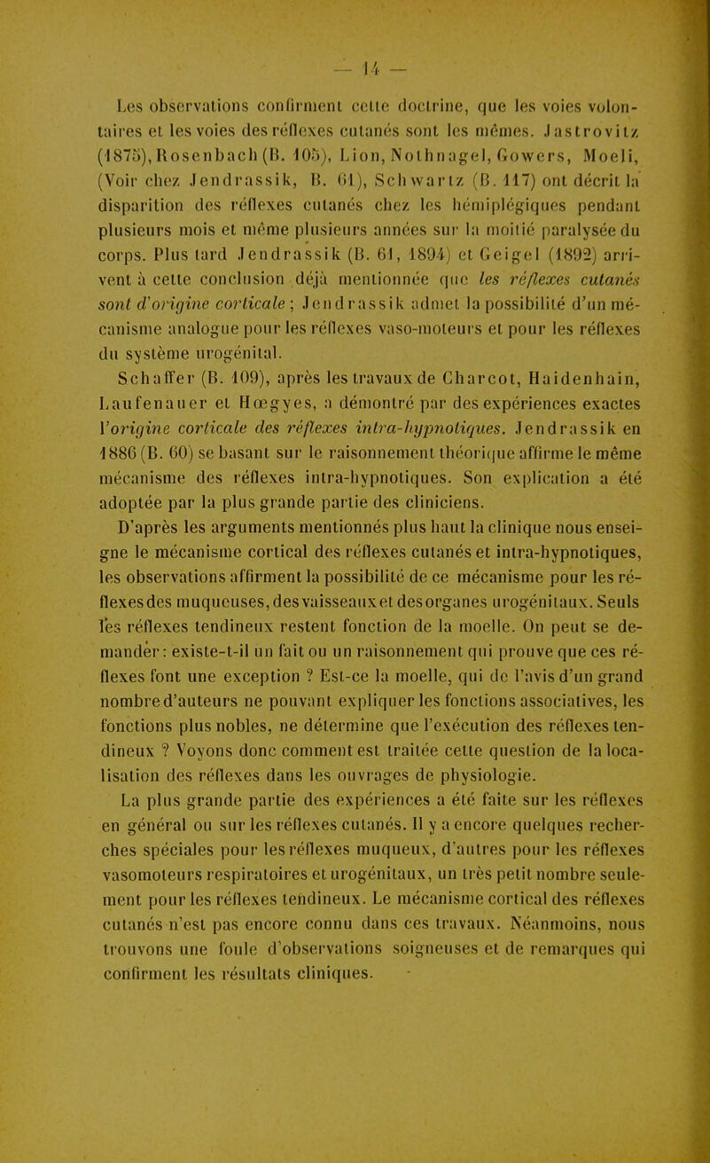 Les observations confirnieni celle doclriiie, que les voies volon- taires et les voies des rédexes cutanés sont les mêmes. Jastrovitz (i875),Rosenbach (B. 105), Lion, Nolhnagel, Gowers, Moeli, (Voir chez Jendrassik, B. 61), Schwarlz (B. 117) ont décrit la disparition des réflexes cutanés chez les hémiplégiques pendant plusieurs mois et même plusieurs années sur la moitié paralysée du corps. Plus lard Jendrassik (B. 61, 1894) et Geigel (1892) arri- vent à cette conclusion déjà mentionnée que les réflexes cutanés sont d'origine corticale ; Jendrassik admet la possibilité d'un mé- canisme analogue pour les réflexes vaso-moteurs et pour les réflexes du système urogénilal. Schaffer (B. 109), après les travaux de Gharcot, Haidenhain, Laufenauer et Hœgyes, a démontré par des expériences exactes Vorigine corticale des réflexes intra-hypnotiques. Jendrassik en 1886 (B. 60) se basant sur le raisonnement théoricjue affirme le même mécanisme des réflexes intra-hypnotiques. Son explication a été adoptée par la plus grande partie des cliniciens. D'après les arguments mentionnés plus haut la clinique nous ensei- gne le mécanisme cortical des réflexes cutanés et intra-hypnotiques, les observations affirment la possibilité de ce mécanisme pour les ré- flexesdes muqueuses,desvaisseauxet desorganes urogéniiaux. Seuls les réflexes tendineux restent fonction de la moelle. On peut se de- mander: existe-t-il un fait ou un raisonnement qui prouve que ces ré- flexes font une exception ? Est-ce la moelle, qui de l'avis d'un grand nombre d'auteurs ne pouvant expliquer les fonctions associatives, les fonctions plus nobles, ne détermine que l'exécution des réflexes ten- dineux ? Voyons donc comment est traitée cette question de la loca- lisation des réflexes dans les ouvrages de physiologie. La plus grande partie des expériences a été faite sur les réflexes en général ou sur les réflexes cutanés. Il y a encore quelques recher- ches spéciales pour les réflexes muqueux, d'autres pour les réflexes vasomoleurs respiratoires et urogéniiaux, un très petit nombre seule- ment pour les réflexes tendineux. Le mécanisme cortical des réflexes cutanés n'est pas encore connu dans ces travaux. Néanmoins, nous trouvons une foule d'observations soigneuses et de remarques qui confirment les résultats cliniques.