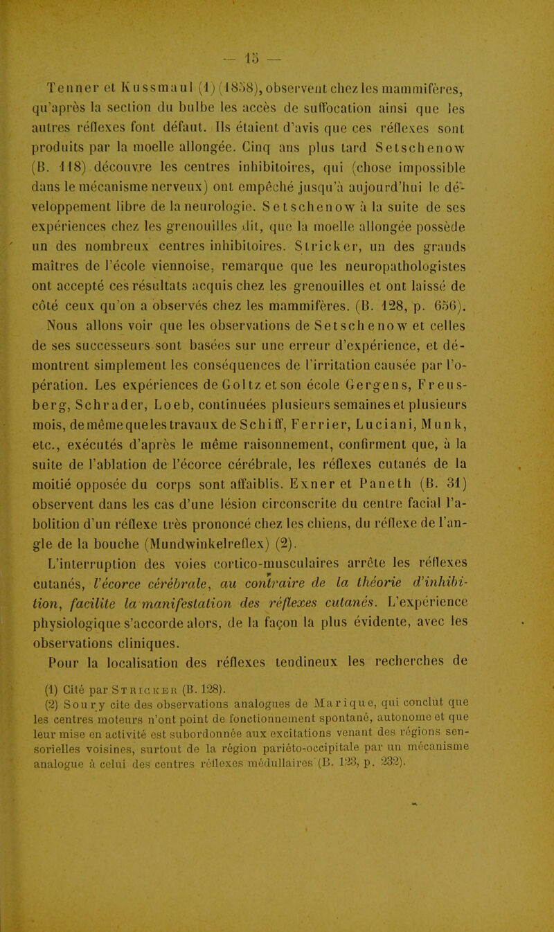 ïeiiner et Kussmaul (1) (1858), observent chez les mammifères, qu'après la section du bulbe les accès de suffocation ainsi que les autres réflexes font défaut. Ils étaient d'avis que ces réflexes sont produits par la moelle allongée. Cinq ans plus tard Setschenow (B. 118) découvre les centres inhibitoires, qui (chose impossible dans le mécanisme nerveux) ont empêché jusqu'à aujourd'hui le dé- veloppement libre de la neurologie. Setschenow à la suite de ses expériences chez les grenouilles dit, que la moelle allongée possède un des nombreux centres inhibitoires. Stricker, un des grands maîtres de l'école viennoise, remarque que les neuropathologistes ont accepté ces résultats acquis chez les grenouilles et ont laissé de côté ceux qu'on a observés chez les mammifères. (B. 128, p. 656). Nous allons voir que les observations de Setschenow et celles de ses successeurs sont basées sur une erreur d'expérience, et dé- montrent simplement les conséquences de l'irritation causée par l'o- pération. Les expériences deGoltzetson école Gergens, Freus- berg, Schrader, Loeb, continuées plusieurs semaines et plusieurs mois, de même que les travaux de SchifF, Ferrier, Luciani, M un k, etc., exécutés d'après le même raisonnement, confirment que, à la suite de l'ablation de l'écorce cérébrale, les réflexes cutanés de la moitié opposée du corps sont affaiblis. Exner et Paneth (B. 31) observent dans les cas d'une lésion circonscrite du centre facial l'a- bolition d'un réflexe très prononcé chez les chiens, du réflexe de l'an- gle de la bouche (Mundwinkelreflex) (2). L'interruption des voies cortico-musculaires arrête les réflexes cutanés, l'écorce cérébrale, au contraire de la théorie d'inhibi- tion, facilite la manifestation des réflexes cutanés. L'expérience physiologique s'accorde alors, de la façon la plus évidente, avec les observations cliniques. Pour la localisation des réflexes tendineux les recherches de (1) Cité par Strigkeu (B. 128). (2) Soury cite des observations analogues de Ma ri que, qui conclut que les centres moteurs n'ont point de fonctionnement spontané, autonome et que leur mise en activité est subordonnée aux excitations venant des régions son- soi-ielles voisines, surtout de la région pariéto^occipitale par un mécanisme analogue à colni des centres réilexes médullaires'(B. l'îS, p. 232).