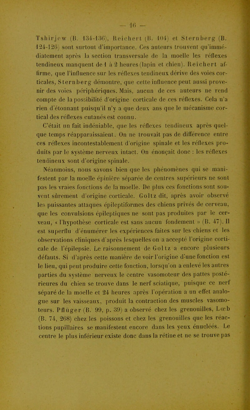 — k; - Tshirjow (H. i'M-im), Heicliei t (IJ. loi) el Slernberj? (B. 124-120) sont siirtoul d'importance. Ces auteurs trouvent qu'immé- diatement après la section transversale de !a moelle les réflexes tendineux manquent del à 2 heures (lapin et chien). Reichert aC- lirme, que Tinfluence sur les réflexes tendineux dérive des voies cor- ticales, Sternberg démontre, que cette influence peut aussi prove- nir des voies périphériques. Mais, aucun de ces auteurs ne rend compte de la possibilité d'origine corticale de ces réflexes. Cela n'a rien d'étonnant puisqu'il n'y a que deux ans que le mécanisme cor- tical des réflexes cutanés est connu. C'était un fait indéniable, que les réflexes tendineux après quel- que temps réapparaissaient. On ne trouvait pas de diff'érence entre ces réflexes incontestablement d'origine spinale et les réflexes pro- duits par le système nerveux intact. On énonçait donc : les réflexes tendineux sont d'origine spinale. iNéanmoins, nous savons bien que les phénomènes qui se mani- festent par la moelle épinière séparée de centres supéi'ieurs ne sont pas les vraies fonctions de la moelle. De plus ces fonctions sont sou- vent sûrement d'origine corticale. Goltz dit, après avoir observé les puissantes attaques épileptiforraes des chiens privés de cerveau, que les convulsions épileptiques ne sont pas produites par le cer- veau, « l'hypothèse corticale est sans aucun fondement » (B. 47). Il est superflu d'énumérer les expériences faites sur les chiens et les observations cliniques d'après lesquelles on a accepté l'origine corti- cale de l'épilepsie. Le raisonnement de Goltz a encore plusieurs défauts. Si d'après cette manière de voir l'origine d'une fonction est le lieu, qui peut produire cette fonction, lorsqu'on a enlevé les autres parties du système nerveux le centre vasomoteur des pattes posté- rieures du chien se trouve dans le nerf sciatique, puisque ce nerf séparé de la moelle et 24 heures après l'opération a un effet analo- gue sur les vaisseaux, produit la contraction des muscles vasomo- teurs. Pfliiger (B. 99, p. 39) a observé chez les grenouilles, Lœb (B. 74, 268) chez les poissons et chez les grenouilles que les réac- tions pupillaires se manifestent encore dans les yeux énucléés. Le centre le plus inférieur existe donc dans la rétine et ne se trouve pas