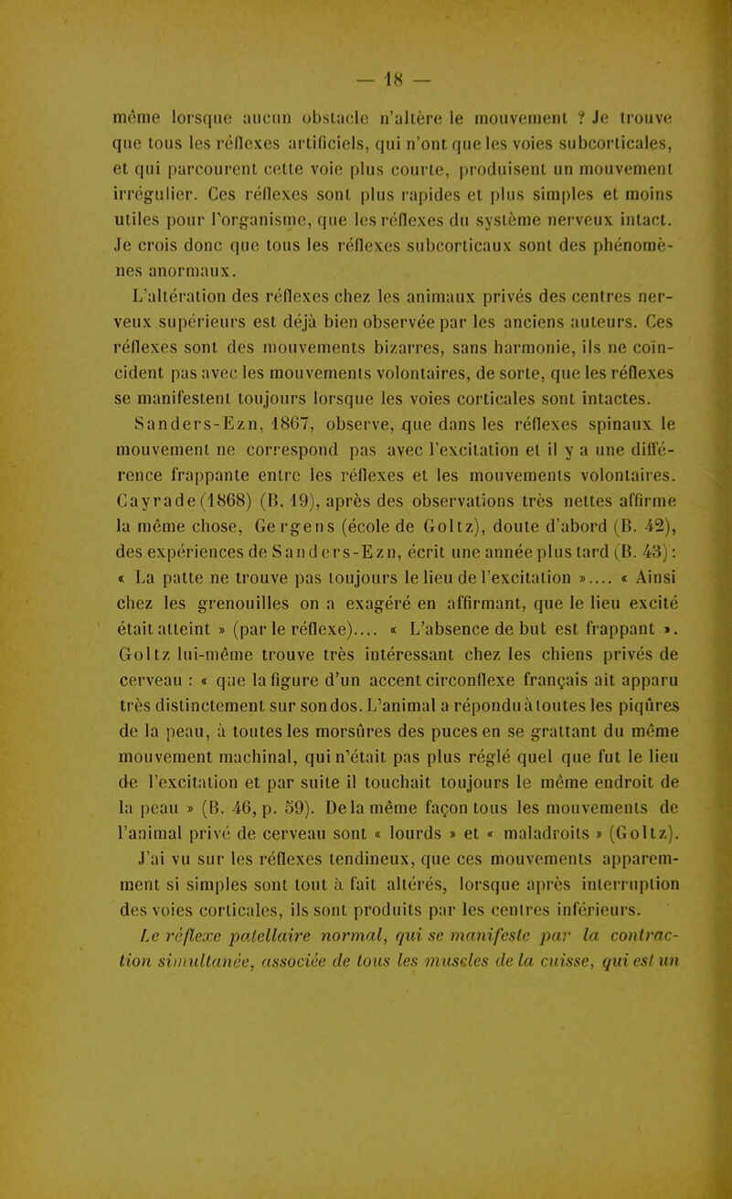 môme lorsque aucun obstacle n'altère le moiivemenl ? Je trouve que tous les réllexes artificiels, qui n'ont que les voies subcorticales, et qui parcourent cette voie plus courte, produisent un mouvement irrégulier. Ces réflexes sont plus rapides et plus simples et moins utiles pour l'organisme, que les réflexes du système nerveux intact. Je crois donc que tous les réflexes subcorticaux sont des phénomè- nes anormaux. L'altération des réflexes chez les animaux privés des centres ner- veux supérieurs est déjà bien observée par les anciens auteurs. Ces réflexes sont des mouvements bizarres, sans harmonie, ils ne coïn- cident pas avec les mouvements volontaires, de sorte, que les réflexes se manifestent toujours lorsque les voies corticales sont intactes. Sanders-Ezn, 1867, observe, que dans les réflexes spinaux le mouvement ne correspond pas avec l'excitation et il y a une diffé- rence frappante entre les réflexes et les mouvements volontaires. Cayrade (1868) (B. 19), après des observations très nettes affirme la même chose, Gergens (école de Goltz), doute d'abord (B. 42), des expériences de Sanders-Ezn, écrit une année plus tard (B. 43) : < La patte ne trouve pas toujours le lieu de l'excitation »,... « Ainsi chez les grenouilles on a exagéré en affirmant, que le lieu excité était atteint » (par le réflexe).... « L'absence de but est frappant ». Goltz lui-même trouve très intéressant chez les chiens privés de cerveau : « que la figure d'un accent circonflexe français ait apparu très distinctement sur son dos. L'animal a répondu à toutes les piqûres de la peau, à toutes les morsures des puces en se grattant du même mouvement machinal, qui n'était pas plus réglé quel que fut le lieu de l'excitation et par suite il touchait toujours le même endroit de la peau » (B. 46, p. 59). Delà même façon tous les mouvements de l'animal privé de cerveau sont « lourds » et «r maladroits » (Goltz). J'ai vu sur les réflexes tendineux, que ces mouvements apparem- ment si simples sont tout à fait altérés, lorsque après interruption des voies corticales, ils sont produits par les centres inférieurs. Le réflexe patellaire normal, qui se manifeste par la conlrac- lion simultanée, associée de tous les muscles de la cuisse, qui esl un