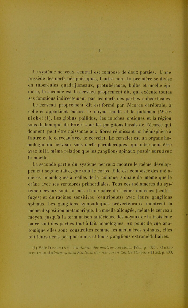 Il Le système nerveux central est composé de deux parties. L'une possède des nerfs périphériques, l'autre non. La première se divise en tubercules quadrijumeaux, protubérance, bulbe et moelle épi- nière, la seconde est le cervaeu proprement dit, qui exécute toutes ses fonctions indirectement par les nerfs des parties subcorticales. Le cerveau proprement dit est formé par l'écorce cérébrale, à celle-ci appartient encore le noyau caudé et le putamen (Wer- nicke) (4). Les globus pallidus, les couches optiques et la région sous-thalamique de Forel sont les ganglions basais de l'écorce qui donnent peut-être naissance aux fibres réunissant un hémisphère à l'autre et le cerveau avec le cervelet. Le cervelet est un organe ho- mologue du cerveau sans nerfs périphériques, qui offre peut-être avec lui la même relation que les ganglions spinaux postérieurs avec la moelle. La seconde partie du système nerveux montre le même dévelop- pement segmentaire, que tout le corps. Elle est composée des méla- mères homologues à celles de la colonne spinale de même que le crâne avec ses vertèbres primordiales. Tous ces métamères du sys- tème nerveux sont formés d'une paire de racines motrices (centri- fuges) et de racines sensilives (centripètes) avec leurs ganglions spinaux. Les ganglions sympathiques prévertébraux montrent la même disposition métamérique. La moelle allongée, même le cerveau moyen, jusqu'à la terminaison antérieure des noyaux de la troisième paire sont des parties tout à fait homologues. Au point de vue ana- tomique elles sont construites comme les métamères spinaux, elles ont leurs nerfs périphériques et leurs ganglions extramédullaires. (1) Voir Déjerine, Anatomie des centres nerveux; 18':)f), p. 375; Ober- STEiNKR,Anleilung:^l(m Sludiuw, der nercosten Central Orf/ane II,ed.p. i30.