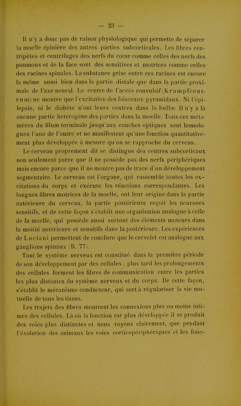 — SS- II n'y a donc pas de raison physiologique qui permette de séparer la moelle épinière des autres parties subcorticales. Les fibres cen- tripètes et centrifuges des nerfs du cœur comme celles des nerfs des poumons et de la face sont des sensitives et motrices comme celles des racines spinales. La substance grise entre ces racines est encore la même aussi bien dans la partie distale que dans la partie proxi- male de l'axe neuraL Le centre de l'accès convulsif (Krampfcent- rum)ne montre que l'excitation des faisceaux pyramidaux. Ni l'épi- lepsie, ni le diabète n'ont leurs centres dans le bulbe. Il n'y a là aucune partie hétérogène des parties dans la moelle. Tous ces méta- nières du fdum terminale jusqu'aux couches optiques sont homolo- gues l'une de l'autre et ne manifestent qu'une fonction quantitative- ment plus développée à mesure qu'on se rapproche du cerveau. Le cerveau proprement dit se distingue des centres subcorticaux non seulement parce que il ne possède pas des nerfs périphériques mais encore parce que il ne montre pas de trace d'un développement segmentaire. Le cerveau est l'organe, qui rassemble toutes les ex- citations du corps et exécute les réactions correspondantes. Les longues fibres motrices de la moelle, ont leur origine dans la partie antérieure du cerveau, la partie postérieure reçoit les neurones sensitifs, et de cette façon s'établit une organisation analogue à celle de la moelle, qui possède aussi surtout des éléments moteurs dans la moitié antérieure et sensitifs dans la postérieure. Les expériences de Luciani permettent de conclure que le cervelet est analogue aux ganglions spinaux (B. 77). Tout le système nerveux est constitué dans la première période de son développement par des cellules ; plus tard les prolongements des cellules forment les fibres de communication entre les parties les plus distantes du système nerveux et du corps. De cette façon, s'établit le mécanisme conducteur, qui sert à régulariser la vie mu- tuelle de tous les tissus. Les trajets des fibres montrent les connexions plus ou moins inti- mes des cellules. Là où la fonction est plus développée il se produit des voies plus distinctes et nous voyons clairement, que pendant l'évolution des animaux les voies corlicopériphériques et les fonc-
