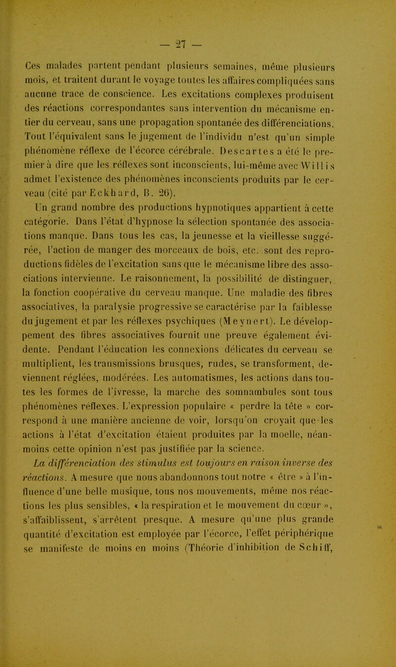 — '21 — Ces malades parlent pendant plusieurs semaines, même plusieurs mois, et traitent durant le voyage toutes les affaires compliquées sans aucune trace de conscience. Les excitations complexes produisent des réactions correspondantes sans intervention du mécanisme en- tier du cerveau, sans une propagation spontanée des différenciations. Tout l'équivalent sans le jugement de l'individu n'est qu'un simple phénomène réflexe de l'écorce cérébrale. Descartes a été le pre- mier à dire que les réflexes sont inconscients, lui-même avec W i 11 i s admet l'existence des phénomènes inconscients produits par le cer- veau (cité par Eckhai'd, B. 26). Un grand nombre des productions hypnotiques appartient à cette catégorie. Dans l'état d'hypnose lu sélection spontanée des associa- tions manque. Dans tous les cas, la jeunesse et la vieillesse suggé- rée, l'action de manger des morceaux de bois, etc. sont des repro- ductions fidèles de l'excitation sans que le mécanisme libre des asso- ciations intervienne. Le raisonnement, la possibilité de distinguer, la fonction coopérative du cerveau manque. Une maladie des fibres associatives, la paralysie progressive se caractérise par la faiblesse du jugement et par les réflexes psychiques (Meynert). Le dévelop- pement des fibres associatives fournit une preuve également évi- dente. Pendant l'éducation les connexions délicates du cerveau se multiplient, les transmissions brusques, rudes, se transforment, de- viennent réglées, modérées. Les automatismes, les actions dans tou- tes les formes de l'ivresse, la marche des somnambules sont tous phénomènes réflexes. L'expression populaire « perdre la tête « cor- respond à une manière ancienne de voir, lorsqu'on croyait que les actions à l'état d'excitation étaient produites par la moelle, néan- moins cette opinion n'est pas justifiée par la science. La différenciation des stimulus est toujours en raison inverse des réactions. A mesure que nous abandonnons tout notre « être » à l'in- fluence d'une belle musique, tous nos mouvements, même nos réac- tions les plus sensibles, < la respiration et le mouvement du cœur », s'affaiblissent, s'arrêtent presque. A mesure qu'une plus grande quantité d'excitation est employée par l'écorce, l'effet périphérique se manifeste de moins en moins (Théorie d'inhibition de Schiff,