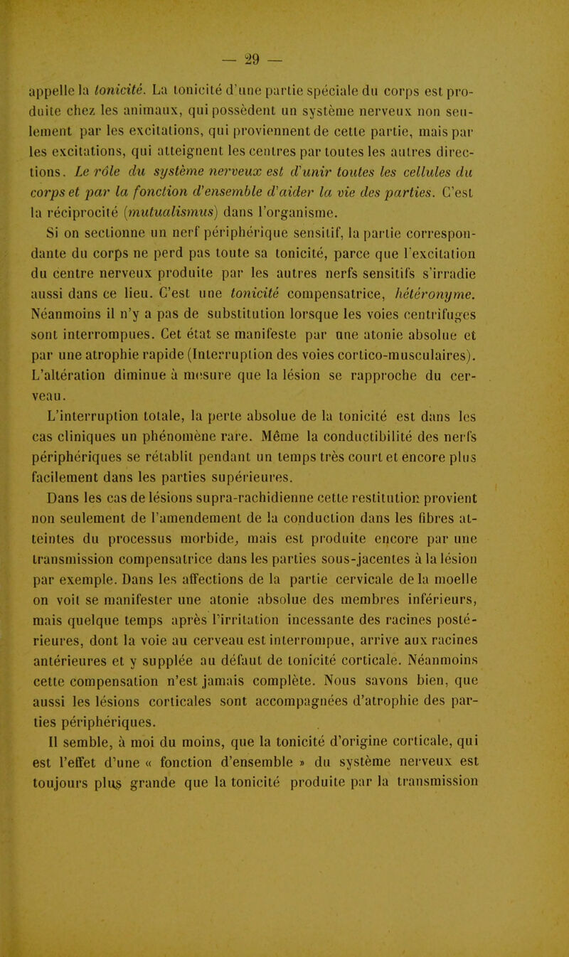 appelle la tonicité. La tonicité d'une parlie spéciale du corps est pro- duite chez les animaux, qui possèdent un système nerveux non seu- lement par les excitations, qui proviennent de cette partie, mais par les excitations, qui atteignent les centres par toutes les autres direc- tions. Le rôle du système nerveux est d'unir toutes les cellules du corps et par la fonction d'ensemble d'aider la vie des parties. C'est la réciprocité [mutualismus] dans l'organisme. Si on sectionne un nerf périphérique sensitif, la partie correspon- dante du corps ne perd pas toute sa tonicité, parce que l'excitation du centre nerveux produite par les autres nerfs sensitifs s'irradie aussi dans ce lieu. C'est une tonicité compensatrice, hétéronyme. Néanmoins il n'y a pas de substitution lorsque les voies centrifuges sont interrompues. Cet état se manifeste par une atonie absolue et par une atrophie rapide (Interruption des voies cortico-musculaires). L'altération diminue à mcîsure que la lésion se rapproche du cer- veau. L'interruption totale, la perte absolue de la tonicité est dans les cas cliniques un phénomène rare. Même la conductibilité des nerfs périphériques se rétablit pendant un temps très court et encore plus facilement dans les parties supérieures. Dans les cas de lésions supra-rachidienne cette restitution provient non seulement de l'amendement de la conduction dans les fibres at- teintes du processus morbide^ mais est produite encore par une transmission compensatrice dans les parties sous-jacenles à la lésion par exemple. Dans les affections de la partie cervicale delà moelle on voit se manifester une atonie absolue des membres inférieurs, mais quelque temps après l'irritation incessante des racines posté- rieures, dont la voie au cerveau est interrompue, arrive aux racines antérieures et y supplée au défaut de tonicité corticale. Néanmoins cette compensation n'est jamais complète. Nous savons bien, que aussi les lésions corticales sont accompagnées d'atrophie des par- ties périphériques. Il semble, à moi du moins, que la tonicité d'origine corticale, qui est l'effet d'une « fonction d'ensemble » du système nerveux est toujours plu§ grande que la tonicité produite par la transmission
