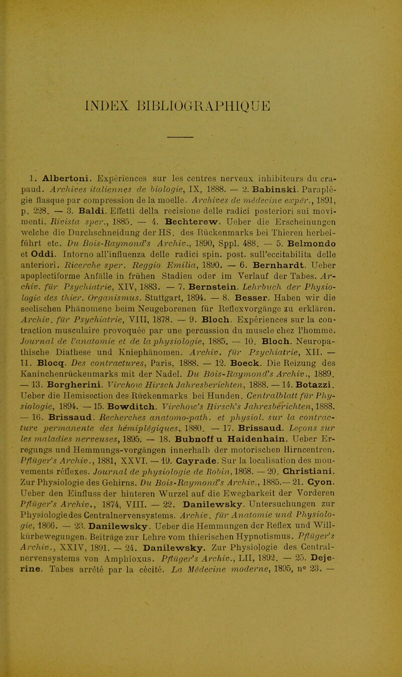 INDEX BIBLIOGRAPHIQUE 1. Albertoni. Expériences sur les centres nerveux inhibiteurs du cra- paud. Archives italiennes de biologie, IX, 1888. — 2. Babinski. Paraplé- gie llasque par compression de la moelle. Archives de médecine expér., 1891, p. 228. — 3. Baldi. Effetti délia recisione délie radici posteriori sui movi- menti. Rivista sper., 1885. — 4. Bechterew. Ueber die Erscheinungen welche die Durchschneidung derHS. des Rûckenmarks bei Thieren lierbei- fûhrt etc. Du Bois-haymond's Archiv., 1890, Sppl. 488. — 5. Belmondo et Oddi. Intorno all'influenza délie radici spin. post. suireccitabilita dclle anteriori. Bicerche sper. Reggio Emilia, 1890. — 6. Bernhardt. Ueber apoplectiforme Anfiille in frùhen Stadien oder im Verlauf der Tabès. Ar- chiv. filr Psychiatrie, XIV, 1883. — 7. Bernstein. Lehrhuch der Physio- logie des thier. Organismus. Stuttgart, 1894. — 8. Besser. Haben wir die seelischen Phanoniene beim Neugeborenen fur Reflexvorgange au erklâren. Archiv. fur Psychiatrie, VITI, 1878. — 9. Bloch. Expériences sur la con- traction musculaire provoquée par une percussion du muscle chez l'homme. Journal de l'anatomie et de la physiologie, 1885. — 10. Bloch. Neuropa- thische Diathese und Kniephfinomen. Archiv. filr Psychiatrie, XII. — 11. Blocq. Des contractures, Paris, 1888. — 13. Boeck. Die Reizung des Kaninchenrûckenmarks mit der Nadel. Du Bois-Raymond''s Archiv., 1889. — 13. Borgherini. Virchoio Hirsch Jahresherichten, 1888. —14. Botazzi. Ueber die Hemisection des Rûckenmarks bei Hunden. Cenlralhlatt fur Phy- siologie, 1894. —15. Bowditch. Vij^choio's Hirsch's Jahresherichten,1S8S. — 16. Brissaud. Recherches anatomo-path. et physiol. sur la contrac- ture permanente des hémiplégiques, 1880. — 17. Brissaud. Leçons sur les maladies nerveuses, 1895. — 18. Bubnoff u Haidenhain. Ueber Er- regungs und Hemmungs-vorgângen innerhalb der motorischen Hirncentrcn. Pfluger's Archiv., 1881, XXVI. —19. Gayrade. Sur la localisation des mou- vements réflexes. Journal de physiologie de Robin,18QS. —20. Ghristiani. Zur Physiologie des Gehirns. Du Bois-Raymond's Archiv., 1885.— 21. Cyon. Ueber den Einfluss der hinteren Wurzel auf die Ewegbarkeit der Vorderen Pfliiger's Archiv., 1874, VIII. — 22. Danilewsky. Untersuchungen zur Physiologie des Centralnervensystems. Archiv. fur Anatomie und Physiolo- gie, 1866. — 2.'!. Danilewsky. Ueber die Hemmungen der Reflex und Will- kùrbewegungen. Beitrage zur Lehre vom thierischen Hypnotismus. Pflilger's Archiv., XXIV, 1891. — 24. Danilewsky. Zur Physiologie des Central- nervensystems von Amphioxus. Pflûger's Archiv., LU, \892. — 25. Deje- rine. Tabès arrêté par la cécité. La Médecine moderne, 1895, n» 23. —