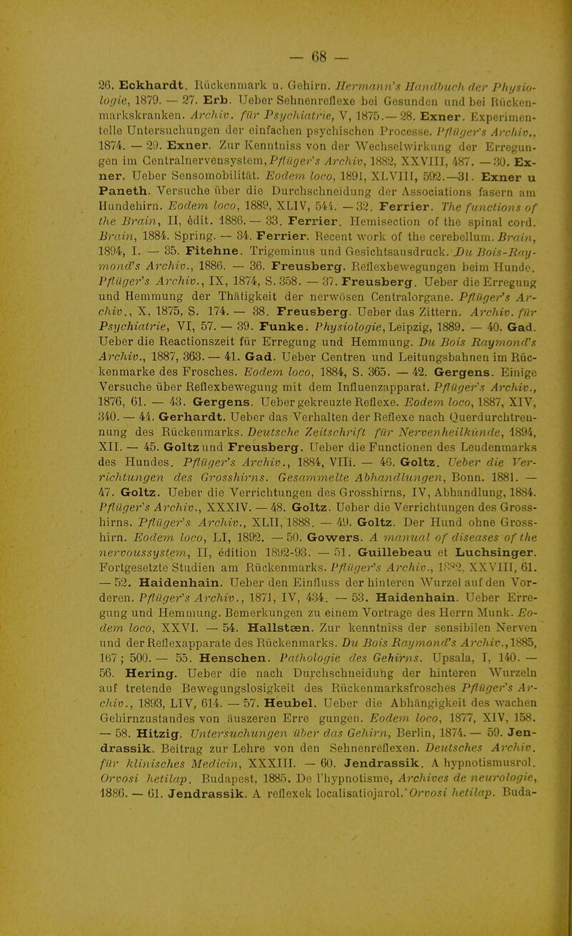 -es- se. Eckhardt. Iliickenmark u. Gehini. Hermann's Hfoidhiich der P/u/sio- logie, 1879. — 27. Erb. Ueber Sehnenrellexe bei Gesundcti uiid bei Riickeii- markskranken. Archiv. filr PsycJùalrie, V, 1875.—28. Exner. Experimon- tolle Untei'suchungen der oinfachen psycliischen Processe. Pfliiger's Archiv., 1874. — 29. Exner. Zur Kenntniss von der Wechsehvirkung der Erreguii- gen im Gentralnervensystem,P/?rtr7e/''5 Archiv, 1882, XXVIII, 487. —.30. Ex- ner. Ueber Sensomobilitilt. Eodem loco, 1891, XLVIII, 592.-31. Exner u Paneth. Versuche ùber die Durchschneidung der Associations fasern am Hundehirn. Eodem loco, 1889, XLIV, 54'i. —82. Ferrier. The functions of the Brain, II, édit. 1886.— 33. Ferrier. Hemiseclion of the spinal cord. Brain, 1884. Spring. — 34. Ferrier. Récent work of tlie cerebellum. Smt/(, 1894, I. — 35. Fitehne. Trigeminus und Gesichtsausdruck. JDu Bois-Roy- mond's Archiv., 1886. — 36. Freusberg. Reflexbewegungen beim Hundc. Pfliiger's Archiv., IX, 1874, S. 358. — 37. Freusberg. Ueber die Erregung und Hemmung der Thatigkeit der nerwôsen Centralorgane. Pfliiger's Ar- chiv., X, 1875, S. 174.— 38. Freusberg. Ueber das Zittern. Archiv. fin- Psychiatrie, VI, 57. — 39. Funke. Physiologie,'L&\^z\g, 1889. — 40. Gad. Ueber die Reactionszeit fur Erregung und Hemmung. Bu Bois Rayrnond's Archiv., 1887, 363. — 41. Gad. Ueber Centren und Leitungsbahnen im Rùc- kenmarke des Frosches. Eodem loco, 1884, S. 365. —42. Gergens. Einige Versuclie ùber Reflexbewegung mit dem Influenzapparat. Pfliigers Archiv., 1876, 61. — 43. Gergens. Ueber gekreuzte Réflexe. Eodem loco, 1887, XIV, 340. — 44. Gerhardt. Ueber das Verhalten der Réflexe nach Querdurchtreu- nung des Rûckenmarks. Deutsche Zeitschrift filr Nervenheilkûnde, 1894, XII. — 45. Goltzund Freusberg. Ueber die Functionen des Leudenmarks des Hundes. Pfliiger's Archiv., 1884, Vlli. — 46, Goltz. Ueber die Ver- richtungen des Grosshirns. Gesnmmelte Abhandlungen, Bonn. 1881. — 47. Goltz. Ueber die Verrichtungen des Grosshirns, IV, Abhandlung, 1884. Pfliiger's Archiv., XXXIV. — 48. Goltz. Ueber die Verrichtungen des Gross- hirns. Pfliiger's Archiv., XLII, 1888. — 49. Goltz. Der Hund ohne Gross- hirn. Eodem loco, LI, 1892. —50. Gowers. A 'manuel of diseases of the nervoussystem, II, édition 1892-93. — 51. Guillebeau et Luchsinger. Fortgesetzte Studien am Rûckenmarks. Pfliiger's Archiv., IP^'^I, XXVIII, 61. — 52. Haidenhain. Ueber den Einfluss derhinteren Wurzel anf den Vor- deren. Pfliiger's Archiv., 1871, IV, 434. — 53. Haidenhain. Ueber Erre- gung und Hemmung. Bemerkungen zu einem Vortrage des Herrn Munk. Eo- dem loco, XXVI. — 54. Hallsteen. Zur kenntniss der sensibilen Nerven und der Reflexapparate des Rûckenmarks. Du Bois Rayrnond's Archiv.,1SSÔ, 167; 500.— 55. Henschen. Pathologie des Gehirns. Upsala, T, 140. — 56. Hering. Ueber die nach Duixhschueidung der hinteren Wurzeln auf tretende Bewegungslosigkeit des Rûckenmarksfrosches Pfliiger's Ar- cJiiv., 1893, LIV, 614. — 57. Heubel. Ueber die Abhangigkeit des wachen Gehirnzustandes von tiuszeren Erre gungen. Eodem loco, 1877, XIV, 158. — 58. Hitzig. Vntersuchungen ûher das Geliirn, Berlin, 1874.— 59. Jen- drassik. Beitrag zur Lehre von den Sehnenreflexen. Deutsches Archiv. filr klinisches Medicin, XXXIII. — 60. Jendrassik. A hypnolismusrol. Orvosi hetilap. Budapest, 1885. De rhypnotisme, Archives de neurologie, 1886. — 61. Jendrassik, A reflexek localisatiojarol.'OriJosi hetilap. Buda-