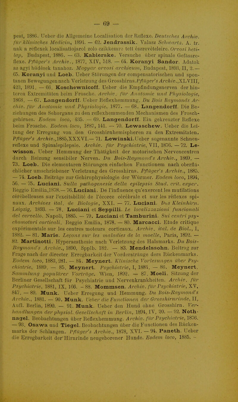 pesl, 1886. Ueber die Allgemeine Localisation der Réflexe. Deutsches Archiv. fi/r klinisches Medicin, 189i. — 62. Jendrassik. Valasz Schioartz. A. tr. uak a rcflexek localisatiojarol zolo czikkemro tett észrevételeire. Orvosi heti- lap, Budapest, 1886. — 63. Kabierske. Versuche ûber spinale Gefassre- flexe. Pflûger's Archiv., 1877, XIV, 518. —64. Koranyi Sandor. Adatok az agjà hudések tanahoz. Magyar orvosi archivum, Budapest, 1893, II, 2.— 65. Koranyi und Loeb. Ueber Stôrungen der compensatorisclien und spon- tanen Bewegungennach Verletzung des Grossliirns,P/7%er's^rc/H''w.,XLVIII, 423, 1891. — 66. Koschewnicoff. Ueber die Empfindungsnerven derhin- teron Extremitiiten beim Frosche. Archiv. fur Anatomie und Physiologie, 1868. — 67. Langendorff. Ueber Reflexhemmung. Du Bois Raxjmonds Ar- chiv. fiir Anatomie und Physiologie, 1877. — 68. Langendorff. Die Be- zieliungen des Sehorgans za den l'eflexhemmenden Mechanismen des Frosch- gehirnes. Eodem locô, 435. — 69. Langendorff. Ein gekreuzter Réflexe beim Frosche. Eodem. loco, 1887, 141. — 70. Lewaschew. Ueber die Lei- tung der Erregung von den Grosshirnhernispheren zu den Extremitalen. Pfliiger's ^rc/jiu.,1885,XXXVI.— 71. Lewinski.Ueber sogenannte Schnen- reflexe und Spinalepilepsie. Archiv. filr Psychiatrie, VII, 1876. — 72. Le- wisson. Ueber Hemmung der Thatigkeit der motorischen Nervencentren durch Reizung sensibiler Nerven. Du Bois-Raymond's Archiv., 1869. — 73. Loeb. Die elementaren Stôrungen einfachen Fanctionem nach oberflii- chlicher umschriebener Verletzung des Grosshirns. Pflûger^s Archiv., 1885. — 74. Loeb. Beitrâge zur Gehirnphysiologie der Wûrmer. Eodem loco, 1894, 56. — 75. Luciani. Sulla pathogenesie délia epilepsia Stud. crit, exper. Reggio Emilia,]878.— 76.Luciani. De l'influence qu'exercent les mutilations cérébelleuses sur l'excitabilité de l'écorce cérébrale et sur les réflexes spi- naux. Archives ital. de Biologie, XXI. — 77. Luciani. Dus Kleinhirn. Leipzig, 1893. — 78. Luciani et Seppilli. Le localizzazioni funcionali del cervelle. Napoli, 1885. — 79. Luciani et Tamburini. Sui centripsy- chomotori corticali. Reggio Emilia, 1878. — 80. Marcacci. Etude critique expérimentale sur les centres moteurs corticaux. Archiv. ital. de Biol.,1, 1882. — 81. Marie. Leçons sur les maladies de la moelle, Paris, 1892. — 82. Martinotti. Hyperaesthesie nach Verletzung des Halsmarks. Du Bois- Raymond' s Arcliiv., 1890, Spplb. 182. — 83. Mendelssohn. Beitrag zur Frage nach der directer Erregbarkeit der Vorderstrauge ders Riickenmarks. Eodem loco, 1883,281. — 84. Meynert. Klinische Vorlesungen iiber Psy- chiatrie, 1889. — 85. Meynert. Psychiatrie, I, 1884. — 86. Meynert. Sammlung popularer Vortrcige. Wien, 1892. — 87. Moeli. Sitzung der Berliner Gesellschaft fur Psychiatrie und Nervenkrankheiten. Archiv. fur Psychiatrie, 1881, IX, 166. - 88. Mommsen. Archiv. fur Psychiatrie, XV, 847. — 89. Munk. Ueber Erregung und Hemmung. Bu Bois-Raymond's Archiv., 1881. — 90. Munk. Ueber die Functionen der Grosshirnrinde,11, Aufl. Berlin, 1890. — 91. Munk. Ueber den Hund ohne Grosshirn. Ver- haiidlungen der physiol. Gesellschaft in Berlin, 1894, IV, 20. — 92. Noth- nagel. Beobachtungen ûber Reflexhemmung. Archiv. filr Psychiatrie, 1876. — 93. Osawa und Tiegel. Beobachtungen ûber die Functionen des Rûckcn- marks der Schlangen. Pfîiiger's Archiv., 1878, XVI. — 94. Paneth. Ueber die Erregbarkeit der'Hirnrinde neugeborener Hunde. Eodem loco, 1885. -