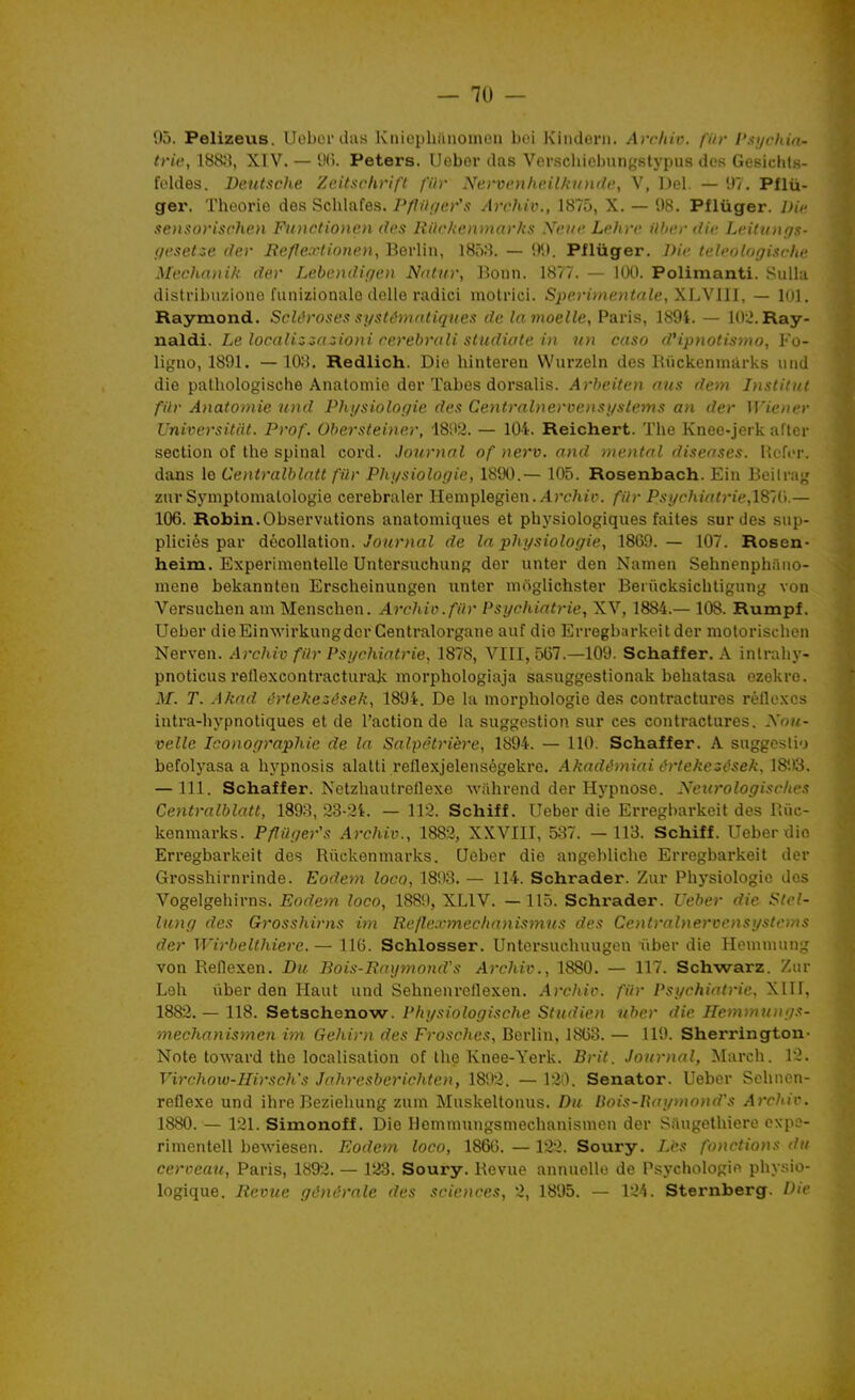 95. Pelizeus. Uobor das Kniephiinomou Loi Kindeni. Archiv. fiir Psychin- triv, 188;$, XIV. — IKi. Peters. Ueber das Verscliicbnngstypus dos Gesichts- foldes. Deutsche Zeitsrhri/'l /'ilr NervenheiUnDide, V, Del. — 1)7. Pflii- ger. Théorie des Schlafes. Pflihier's Archiv., 1875, X. — 98. Pflûger. J)i,' sensorischen Functionen des Rilc/ienmarks Neue Lehre ilber die Leitunffs- f/t'setze dev Reflexlinneu, Berlin, 185;}. — 99. Pflûger. /J/c telcnlogisrhe Mechanik der Lebcndir/en Natur, Bonn. 1877. — lUU. Polimanti. SuUa distribiizione funizionalo délie radici motriei. S!)erimentale,XL\lll, — 101. Raymond. Scléroses si/stémntiques de la moelle, Paris, 1894. — lOii.Ray- naldi. Le localiziazio)}i cerebrali studiate i)i ini caso d'ipnotisnw, Fo- ligno, 1891. — 108. Redlich. Die hintereu VVurzeln des Biickenniàrks nnd die patliologische Anatomie der Tabès dorsalis. Arheiten nus dem Institut fiir Anatomie und Phijsiolopie des Centralnerveiisijstems an der ir<t'<ier Universitàt. Prof. Obersteiner, '18ii2. — 104. Reichert. The Knee-jerk aflcr section of the spinal cord. Journal of nerv. and mental diseases. Hcfor. dans le Centralblatt fiir Physiologie, 1890.— 105. Rosenbach. Ein Beilrag znr Sj'mptomalologie cerebraler Heniplegien. Arr/i/r. fiir Psi/rhial.rie,lS'd\.— 106. Robin.Observations anatomiques et physiologiques faites sur des sup- pliciés par décollation. 7o«rnaZ de la physiologie, 1869.— 107. Rosen- heim. Experimentelle Untersuchung der unter den Namen Sehnenphiino- mene bekannten Erscheinungen unter moglichster Ben'icksichtiguug von Versuchen am Menschen. Archio.fiir Psychiatrie, XV, 1884.— 108. Rumpf. Ueber dieEinwirkungdor Centralorgane auf dio Erregbarkeitder motorischen Nerven. Archiv fiir Psychiatrie, 1878, VIII, 567.—109. Schaffer. A inlrahy- pnoticus reflexcontracturajv morphologiaja sasuggestionak behatasa ezekre. M. T. Akad értekezések, 1894. De la morphologie des contractui'es réflexes iutra-hypnotiques et de l'action de la suggestion sur ces contractures, ynn- velle Iconographie de la Salpêtrière, 1894. — 110. Schaffer. A suggcslio befolyasa a hypnosis alatti reflexjelenségekre. AkadtUniai i^rtekezések, 1893. —111. Schaffer. Netzhautreflexe wahrend der Hypnose. Nenrologisches Centralblatt, 189;^, 23-2't. — 112. Schiff. Ueber die Erregbarkeit des Biic- kenmarks. Pfliiger's Archiv., 1882, XXVIII, 537. — 113. Schiff. Ueberdio Erregbarkeit des Riickenmarks. Ueber die angobliche Erregbarkeit der Grosshirnrinde. Eodem loco, 1893. — 114. Schrader. Zur Physiologie dos Vogelgehirns. Eodem loco, 1889, XLIV. —115. Schrader. TJeber die Stel- litng des Grosshirns im Re/h'xmecha)iismi(s des Centralnervensystcms der Wirbclthiere. — 110. Schlosser. Untersuchuugen iiber die Hemniung von Reflexen. Bu Bois-Baymond's Archiv., 1880. — 117. Schwarz. Zur Leh liber den Haut und Sehnenreilexen. Archiv. fiir Psychiatrie, XIII, 1882.— 118. Setschenow. Physiologische Studien ubcr die Hemmungs- inechanismen im Gehirn des Frosches, Berlin, 1863. — 119. Sherrington- Note toward the localisation of the Knee-York. Brit. Journal, March. 12. Virchow-IIirsch's Jahresberichten, 1892. — 120. Senator. Ueber Schnen- roflexe und ihre Beziehung zuni Muskeltonus. Du Uois-Haymond's Archiv. 1880. — 121. Simonoff. Die Hemmungsmechanismcn der Siiugethiere cxpe- rimentell bewiesen. Eodem loco, 1866. — 122. Soury. Lès fonctions du cerveau, Paris, 1892. — 128. Soury. Revue annuelle de Psychologie phy.sio- logique. Revue générale des sciences, 2, 1895. — 124. Sternberg. Die