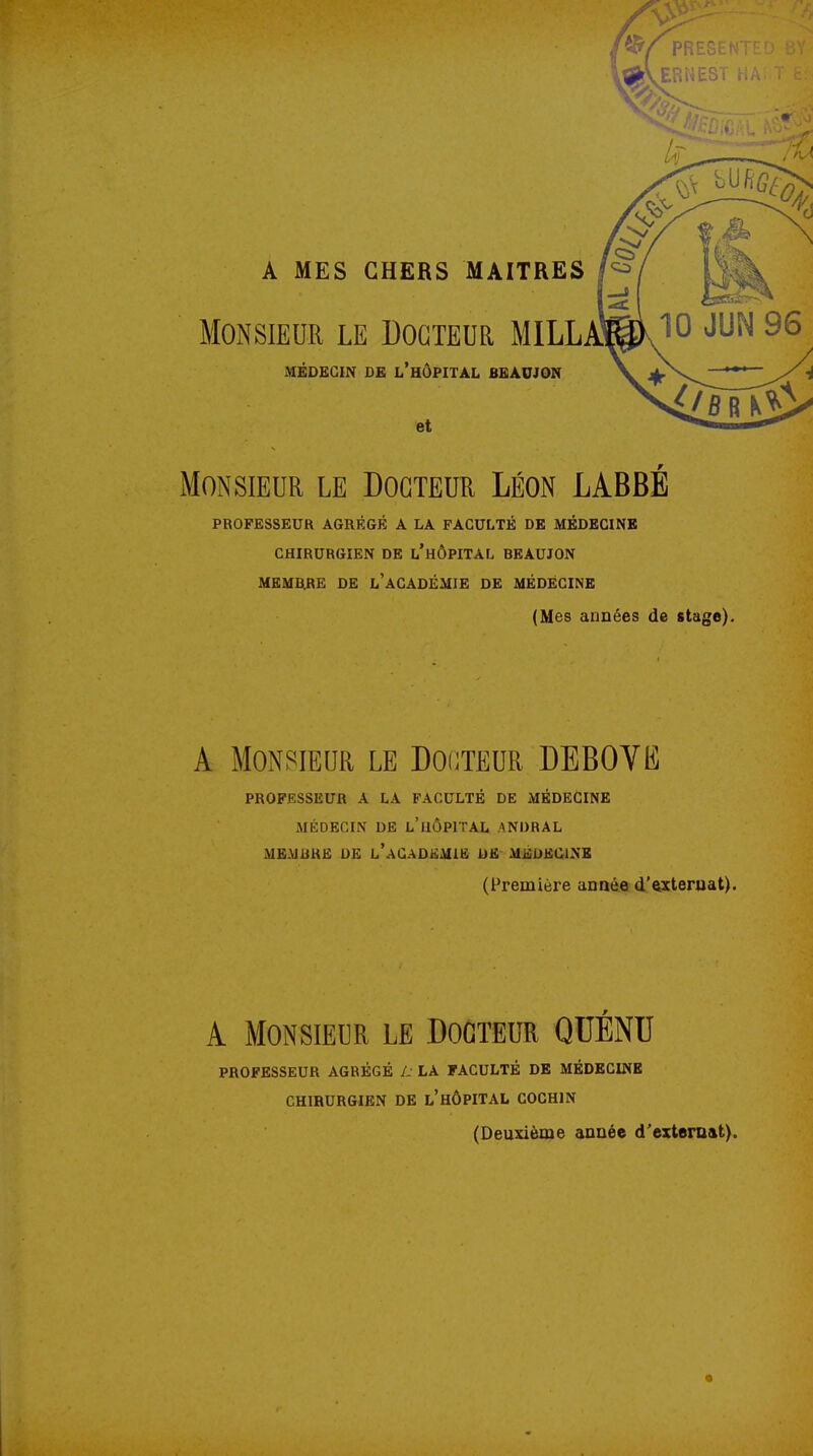 A MES GHERS MAITRES Monsieur le Docteur MILLA^^v^O 9^ MÉDECIN DE l'hÔPITAL BBAUJON \ .^Ns^ '*' et Monsieur le Docteur Léon LABBE PROFESSEUR AGRÉGÉ A LA FACULTÉ DE MÉDECINE CHIRURGIEN DE l'hÔPITAL BEAUJON MEMBRE DE l'aCADÉMIE DE MÉDECINE (Mes années de stage). A Monsieur le Dooteur DEBOVE PROFESSEUR A LA FACULTÉ DE MÉDECINE MÉDECIN DE l'iIÔPITAL ANDRAL MEMIiKË DE l'aCADKMIE DE MiiiDKClNB (Première année d'exteruat). A Monsieur le Docteur QUÉNU PROFESSEUR AGRÉGÉ L LA FACULTÉ DE MÉDECINB CHIRURGIEN DE l'hÔPITAL COCHIN (Deuxième année d'exteraat).