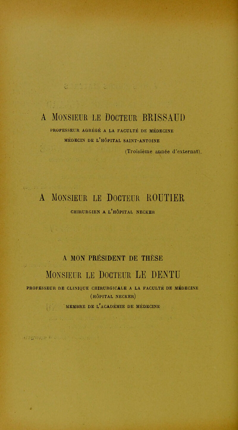 A Monsieur le Docteur BKISSATJl) PROFESSEUR AGRÉGÉ A LA FACULTÉ DE MEDECINE MÉDECIN DE l'HÔPITAL SAINT-ANTOINE (Troisième année d'externat). A iMONSIEUR LE DOCTEUR ROUTIER CHIRURGIEN A l'hÔPITAL NECKBR A MON PRÉSIDENT DE THÈSE Monsieur le Docteur LE DEiNTU professeur de clinique chirurgicale a la faculté de médecine (hôpital necker) MEMBRE DE l'aCADÉMIE DE MÉDECINE