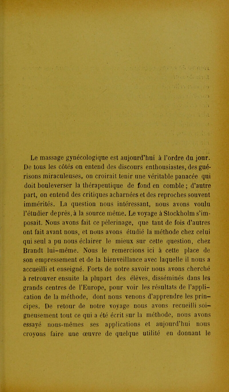 Le massage gynécologique est aujourd'hui à l'ordre du jour. De tous les côtés on entend des discours enthousiastes, des gué- risons miraculeuses, on croirait tenir une véritable panacée qui doit bouleverser la thérapeutique de fond en comble ; d'autre part, on entend des critiques acharnées et des reproches souvent immérités. La question nous intéressant, nous avons voulu l'étudier de près, à la source même. Le voyage à Stockholm s'im- posait. Nous avons fait ce pèlerinage, que tant de fois d'autres ont fait avant nous, et nous avons étudié la méthode chez celui qui seul a pu nous éclairer le mieux sur cette question, chez Brandt lui-même. Nous le remercions ici à cette place de son empressement et de la bienveillance avec laquelle il nous a accueilli et enseigné. Forts de notre savoir nous avons cherché à retrouver ensuite la plupart des élèves, disséminés dans les grands centres de l'Europe, pour voir les résultats de l'appli- cation de la méthode, dont nous venons d'apprendre les prin- cipes. De retour de notre voyage nous avons recueilli soi- gneusement tout ce qui a été écrit sur la méthode, nous avons essayé nous-mêmes ses applications et aujourd'hui nous croyons faire une œuvre de quelque utilité en donnant le