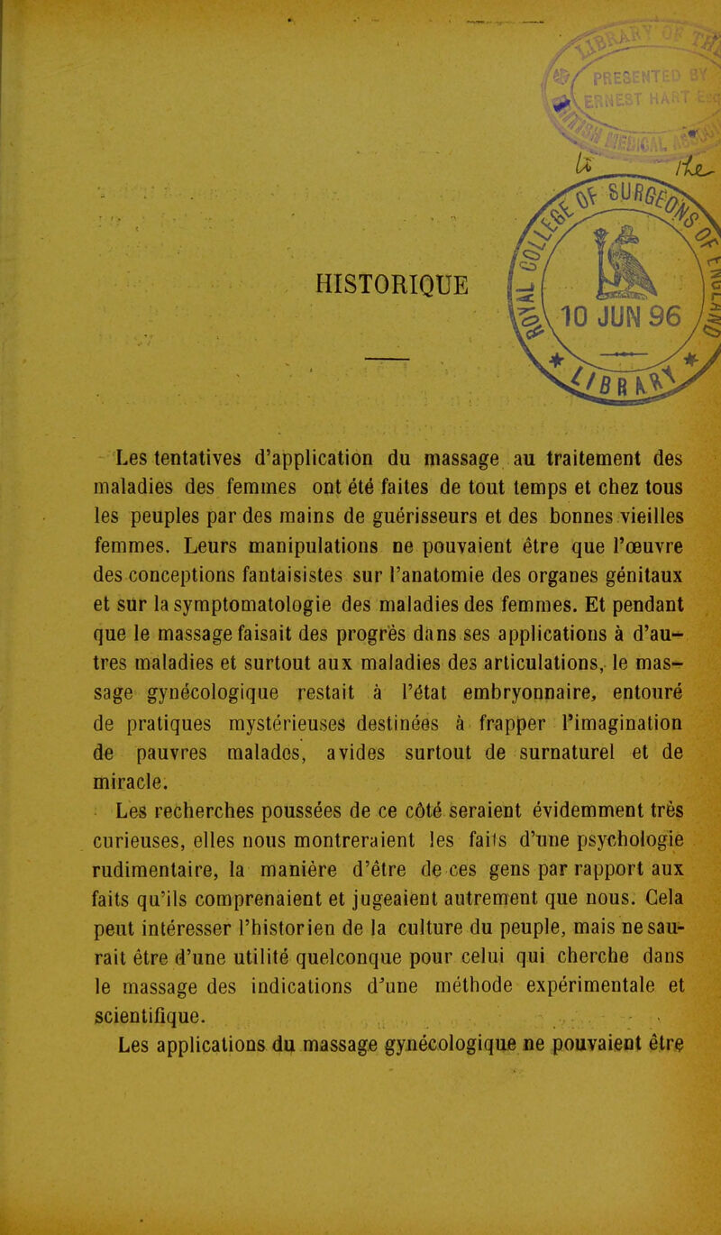 HISTORIQUE Les tentatives d'application du massage au traitement des maladies des femmes ont été faites de tout temps et chez tous les peuples par des mains de guérisseurs et des bonnes vieilles femmes. Leurs manipulations ne pouvaient être que l'œuvre des conceptions fantaisistes sur l'anatomie des organes génitaux et sur lasymptomatologie des maladies des femmes. Et pendant que le massage faisait des progrés dans ses applications à d'au- tres maladies et surtout aux maladies des articulations, le mas- sage gynécologique restait à l'état embryonnaire, entouré de pratiques mystérieuses destinées à frapper l'imagination de pauvres malades, avides surtout de surnaturel et de miracle. Les recherches poussées de ce côté seraient évidemment très curieuses, elles nous montreraient les fails d'nne psychologie rudimentaire, la manière d'être de ces gens par rapport aux faits qu'ils comprenaient et jugeaient autrement que nous. Gela peut intéresser l'historien de la culture du peuple, mais ne sau- rait être d'une utilité quelconque pour celui qui cherche dans le massage des indications d^une méthode expérimentale et scientifique. ,. ;- - > Les applications du massage gynécologique ne pouvaient être