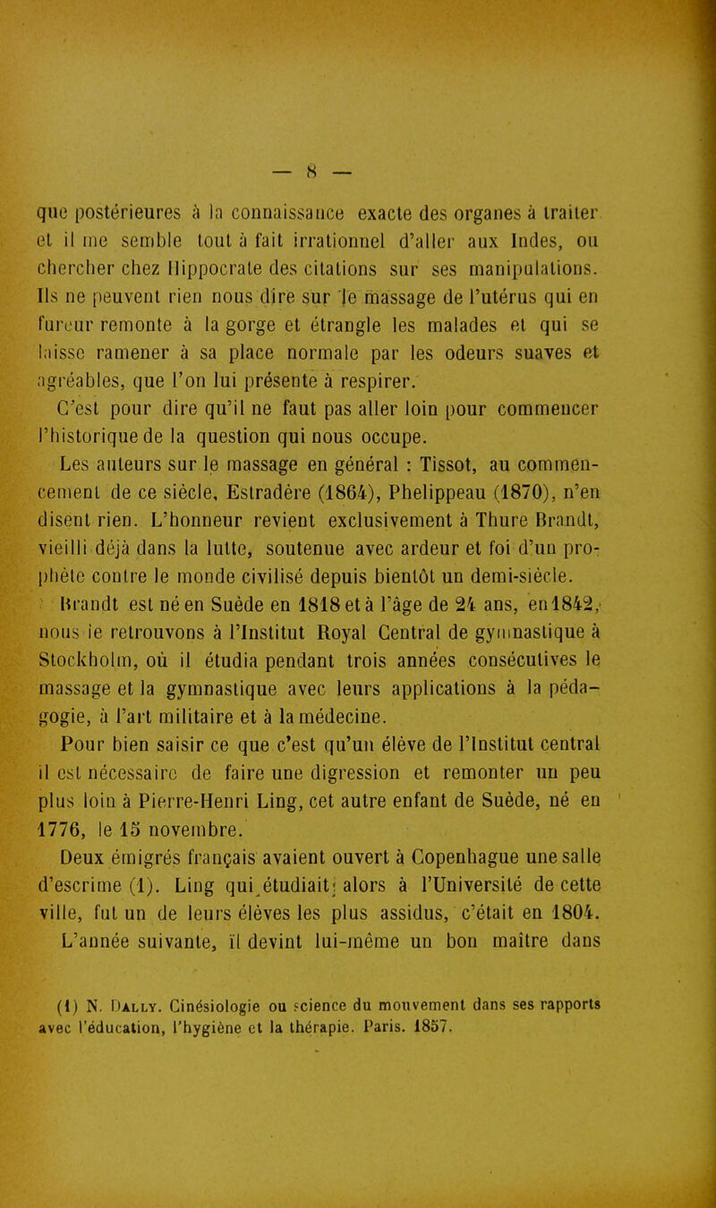 que postérieures à la connaissance exacte des organes à traiter et il me semble tout à fait irrationnel d'aller aux Indes, ou chercher chez Uippocrate des citations sur ses manipulations. Ils ne peuvent rien nous dire sur le massage de l'utérus qui en fureur remonte à la gorge et étrangle les malades et qui se l.iissc ramener à sa place normale par les odeurs suaves et agréables, que l'on lui présente à respirer. C'est pour dire qu'il ne faut pas aller loin pour commencer l'historique de la question qui nous occupe. Les auteurs sur le massage en général : Tissot, au commen- cement de ce siècle, Eslradére (1864), Phelippeau (1870), n'en disent rien. L'honneur revient exclusivement à Thure Brandt, vieilli déjà dans la lutte, soutenue avec ardeur et foi d'un pro- phète contre le monde civilisé depuis bientôt un demi-siècle. Brandt est né en Suède en 1818 et à l'âge de 24 ans, en 1842, nous le retrouvons à l'Institut Royal Central de gymnastique à Stockholm, où il étudia pendant trois années consécutives le massage et la gymnastique avec leurs applications à la péda- gogie, à l'art militaire et à la médecine. Pour bien saisir ce que c*est qu'un élève de l'Institut central il est nécessaire de faire une digression et remonter un peu plus loin à Pierre-Henri Ling, cet autre enfant de Suède, né en 1776, le 15 novembre. Deux émigrés français avaient ouvert à Copenhague une salle d'escrime (1). Ling qui^étudiait; alors à l'Université de cette ville, fut un de leurs élèves les plus assidus, c'était en 1804. L'année suivante, ïl devint lui-même un bon maître dans (1) N. FJally. Cinésiologie ou Fcience du mouvement dans ses rapports