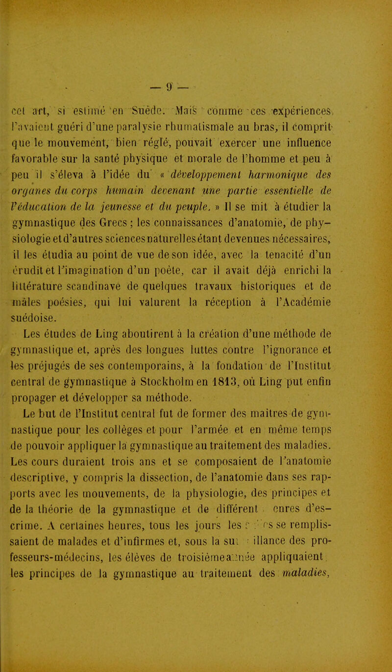 cet art, si eslimé en Suéde. iMai's comme ces expériences, l'avaient guéri d'une paralysie rhumatismale au bras, il comprit- que le mouvement, bien réglé, pouvait exercer une influence favorable sur la santé physique et morale de l'homme et peu à peu il s'éleva à l'idée du développement harmonique des organes du corps humain devenant une partie essentielle de Véducalion de la jeunesse et du peuple. » Il se mit à étudier la gymnastique des Grecs ; les connaissances d'anatomié, de phy- siologie etd'autres sciencesnaturellesétant devenues nécessaires, il les étudia au point de vue de son idée, avec la ténacité d'un érudit et Timaginalion d'un poète, car il avait déjà enrichi la littérature Scandinave de quelques travaux historiques et de mâles poésies, qui lui valurent la réception à l'Académie suédoise. Les études de Ling aboutirent à la création d'une méthode de gymnastique et, après des longues luttes contre l'ignorance et les préjugés de ses contemporains, à la fondation de l'Institut central de gymnastique à Stockholm en 1813, où Ling put enfin propager et développer sa méthode. Le but de l'Institut central fut de former des maîtres de gym- nastique pour les collèges et pour l'armée et en même temps de pouvoir appliquer la gymnastique au traitement des maladies. Les cours duraient trois ans et se composaient de l'anatomie descriptive, y compris la dissection, de l'anatomie dans ses rap- ports avec les mouvements, de la physiologie, des principes et de la théorie de la gymnastique et de différent cures d'es- crime. A certaines heures, tous les jours les r .' r sse remplis- saient de malades et d'infirmes et, sous la sui ■ illance des pro- fesseurs-médecins, les élèves de troisièinea.inée appliquaient les principes de la gymnastique au traitement des maladies,