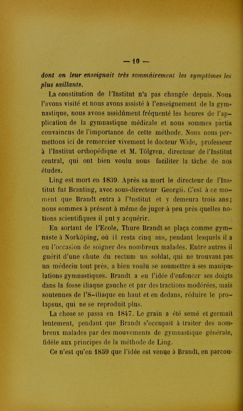 dont on leur enseignait très sommâiremenl les symptômes les plus saillants. La constitution de Tlnstitut n'a pas changée depuis. Nous l'avons visité et nous avons assisté à l'enseignement de la gym- nastique, nous avons assidûment fréquenté les heures de l'ap- plication de la gymnastique médicale et nous sommes partis convaincus de l'importance de cette méthode. Nous nous per- mettons ici de remercier vivement le docteur Wide, professeur à l'Institut orthopédique et M. Tôlgren, directeur de l'Institut central, qui ont bien voulu nous faciliter la tâche de nos études. Ling est mort en 1839. Après sa mort le directeur de l'Ins- titut fut Branting, avec sous-directeur Georgii. C'est à ce mo- ment que Brandt entra à TTnstitut et y demeura trois ans; nous sommes à présent à même de juger à peu prés quelles no- tions scientifiques il put y acquérir. En sortant de TEcole, Thure Brandt se plaça comme gym- naste à Norkôping, où il resta cinq ans, pendant lesquels il a eu roccasion de soigner des nombreux malades. Entre autres il guérit d'une chute du rectum un soldat, qui ne trouvant pas un médecin tout près, a bien voulu se soumettre à ses manipu- lations gymnastiques. Brandt a eu l'idée d'enfoncer ses doigts dans la fosse iliaque gauche et par des tractions modérées, mais soutenues de TS-iliaque en haut et en dedans, réduire le pro- lapsus, qui ne se reproduit plus. La chose se passa en 1847. Le grain a été semé et germait lentement, pendant que Brandt s'occupait à traiter des nom- breux malades par des mouvements de gymnastique générale, fidèle aux principes de la méthode de Ling. Ce n'est qu'en 1859 que l'idée est venue à Brandt, en parcou-