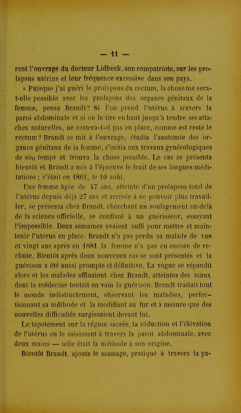 rant l'ouvrage du docteur Lidbeck, son compatriote, sur les pro- lapsus utérins et leur fréquence excessive dans son pays. « Puisque j'ai guéri le prolapsus du rectum, la chose me sera- t-elle possible avec les prolapsus des organes génitaux de la femme, pensa Brandi? Si l'on prend l'utérus à travers la paroi abdominale et si on le tire enhaut jusqu^à tendre ses atta- ches naturelles, ne restera-t-il pas en place, comme est resté le rectum? Brandt se mit à l'ouvrage, étudia l'anatomie des or^ ganes génitaux de la femme, s'initia, aux travaux gynécologiques de son temps et trouva la chose possible. Le cas se présenta bientôt et Brandt a mis à l'épreuve le fruit de ses longues médi- tations; c'était en 1861, le 10 août. Une femme âgée de 47 ans, atteinte d'un prolapsns total de l'utérus depuis déjà 27 ans et arrivée à ne pouvoir plus travail- ler, se présenta cbpz Brandt, cherchant un soulagement au-delà de la science officielle, se confiant à un guérisseur, essayant l'impossible. Deux semaines avaient suffi pour mettre et main- tenir l'utérus en place. Brandt n'a pas perdu sa malade de vue et vingt ans après en 1881 la femme n'a pas eu encore de re- chute. Bientôt après deux nouveaux cas se sont présentés et la guérison a été aussi prompte et définitive. La vogue se répandit alors et les malades affluaient chez Brandt, atteintes des maux dont la médecine tentait en vain la guérison. Brandt traitait tout le monde indistinctement, observant les maladies, perfec- tionnant sa méthode et la modifiant au fur et à mesure que des nouvelles difficultés surgissaient devant lui. Le,tapotement sur la région sacrée, la réduction et l'élévation de l'utérus en le saisissant à travers la paroi abdominale, avec deux mains — telle était la méthode à son origine. Bientôt Brandt, ajouta le massage, pratiqué à travers la pa-