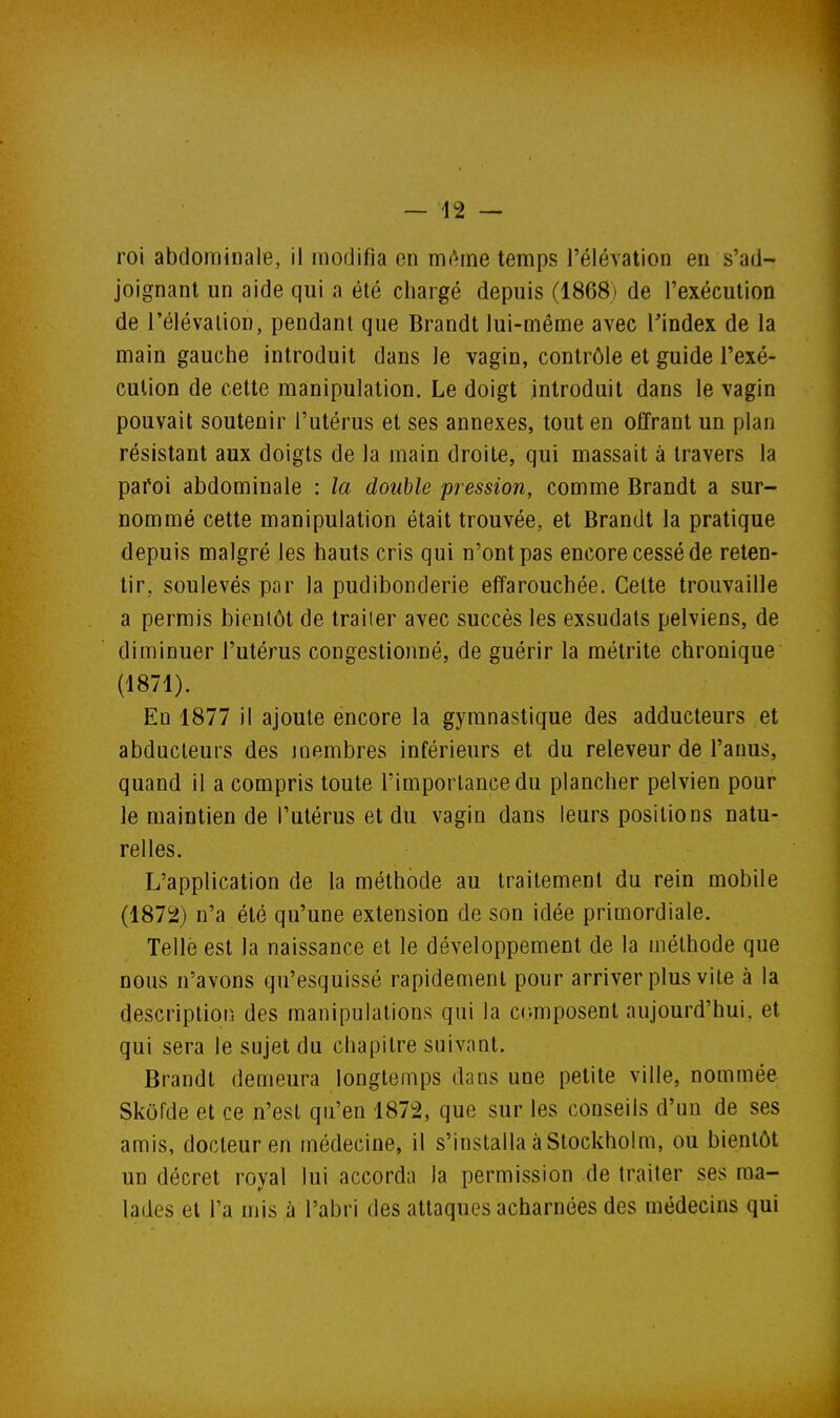 roi abdominale, il modifia en mAme temps l'élévation en s'ad- joignant un aide qui a été chargé depuis (1868) de l'exécution de l'élévation, pendant que Brandt lui-même avec Tindex de la main gauche introduit dans le vagin, contrôle et guide l'exé- cution de cette manipulation. Le doigt introduit dans le vagin pouvait soutenir l'utérus et ses annexes, tout en offrant un plan résistant aux doigts de la main droite, qui massait à travers la pafoi abdominale : la double pression, comme Brandt a sur- nommé cette manipulation était trouvée, et Brandt la pratique depuis malgré les hauts cris qui n'ont pas encore cessé de reten- tir, soulevés par la pudibonderie effarouchée. Celte trouvaille a permis bientôt de traiter avec succès les exsudais pelviens, de diminuer l'utérus congestionné, de guérir la mélrite chronique (1871) . En 1877 il ajoute encore la gymnastique des adducteurs et abducteurs des joembres inférieurs et du releveur de l'anus, quand il a compris toute l'importance du plancher pelvien pour le maintien de l'utérus et du vagin dans leurs positions natu- relles. L'application de la méthode au traitement du rein mobile (1872) n'a été qu'une extension de son idée primordiale. Telle est la naissance et le développement de la méthode que nous n'avons qu'esquissé rapidement pour arriver plus vite à la descriptior. des manipulations qui la composent aujourd'hui, et qui sera le sujet du chapitre suivant, Brandt demeura longtemps dans une petite ville, nommée Skôfde et ce n'est qu'en 1872, que sur les conseils d'un de ses amis, docteur en médecine, il s'installa à Stockholm, ou bientôt un décret royal lui accorda la permission de traiter ses ma- lades et l'a mis à l'abri des attaques acharnées des médecins qui