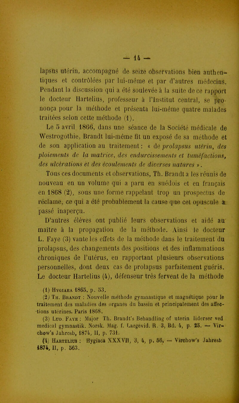 lapsus utérin, accompagné de seize observations bien authen- tiques et contrôlées par lui-même et par d'autres médecins. Pendant la discussion qui a été soulevée à la suite de ce rapport le docteur Hartelius, professeur à l'Institut central, se pro- nonça pour la méthode et présenta lui-même quatre malades traitées selon cette méthode (1). Le 5 avril 1866, dans une séance de la Société médicale de Westrogothie, Brandt lui-même fit un exposé de sa méthode et de son application au traitement : « de prolapsus utérin, des ploiements de la matrice, des endurcissements et tuméfactions, des ulcérations et des écoulements de diverses natures ». Tous ces documents et observations, Th. Brandt a les réunis de nouveau en un volume qui a paru en suédois et en français en 1868 (2), sous une forme rappelant trop un prospectus de réclame, ce qui a été probablement la cause que cet opuscule $ passé inaperçu. D'autres élèves ont publié leurs observations et aidé au' maître à la propagation de la méthode. Ainsi le docteur L. Faye (3) vante les effets de la méthode dans le traitement du prolapsus, des changements des positions et des inflammations chroniques de l'utérus, en rapportant plusieurs observations personnelles, dont deux cas de prolapsus parfaitement guéris. Le docteur Hartelius (4), défenseur très fervent de la méthode (1) Hygiaea 1865. p. 53. (2J Th. Brandt : Nouvelle méthode gymnastique et magnétique pour le traitement des maladies des organes du bassin et principalement des aflfec- -tions utérines. Paris 1868. (3) LuD. Faye : Major Th. Brandt's Behandiing of utérin liderser ved médical gymnastik, Norsk. Mag. f. Laegevid. R. 3, Bd. 4, p. 25. — Vir- chow's Jahrcsb, 1874, II, p. 731. (4) Hartelius : Hygiacâ XXXVIl, 3, 4, p. 66. — Virchow's Jahresb i874, II, p. 563,